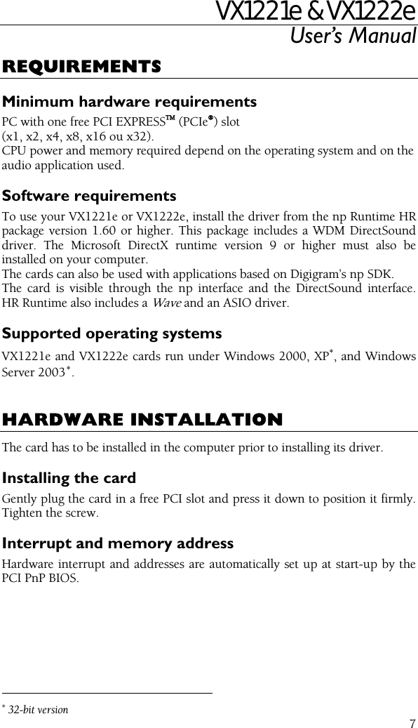 VX1221e &amp; VX1222e User’s Manual  7REQUIREMENTS Minimum hardware requirements PC with one free PCI EXPRESSTM (PCIe®) slot (x1, x2, x4, x8, x16 ou x32). CPU power and memory required depend on the operating system and on the audio application used. Software requirements To use your VX1221e or VX1222e, install the driver from the np Runtime HR package version 1.60 or higher. This package includes a WDM DirectSound driver. The Microsoft DirectX runtime version 9 or higher must also be installed on your computer. The cards can also be used with applications based on Digigram’s np SDK. The card is visible through the np interface and the DirectSound interface. HR Runtime also includes a Wave and an ASIO driver. Supported operating systems VX1221e and VX1222e cards run under Windows 2000, XP∗, and Windows Server 2003∗.   HARDWARE INSTALLATION The card has to be installed in the computer prior to installing its driver. Installing the card Gently plug the card in a free PCI slot and press it down to position it firmly. Tighten the screw. Interrupt and memory address Hardware interrupt and addresses are automatically set up at start-up by the PCI PnP BIOS.                                                  ∗ 32-bit version 