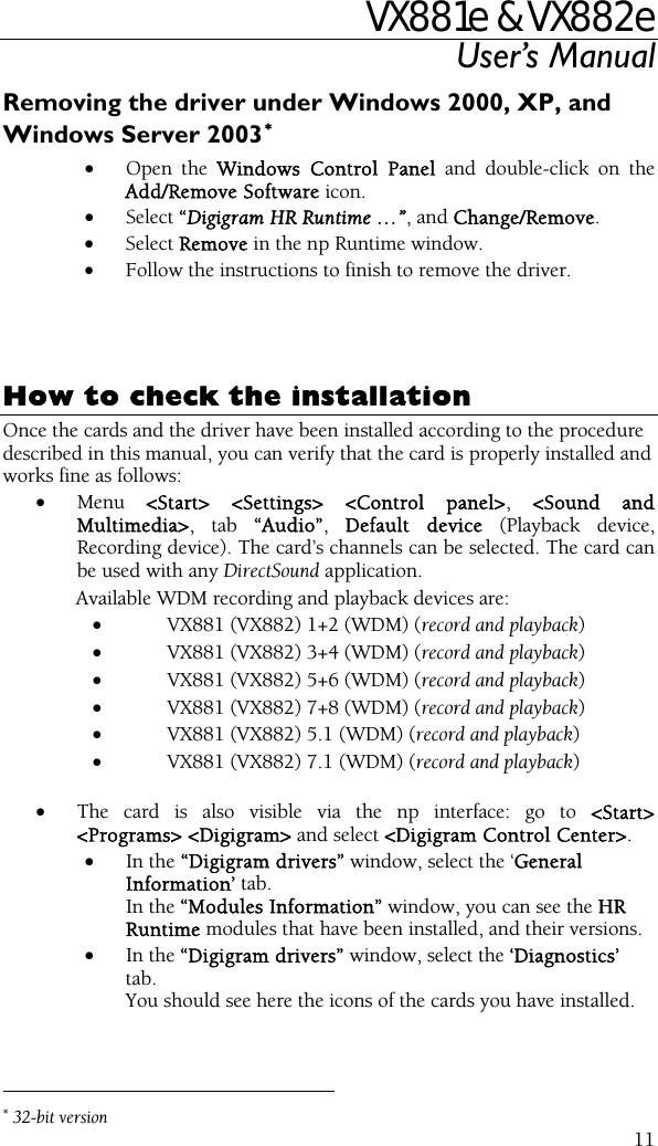 VX881e &amp; VX882e User’s Manual  11Removing the driver under Windows 2000, XP, and Windows Server 2003∗• Open the Windows Control Panel and double-click on the Add/Remove Software icon.  • Select “Digigram HR Runtime …”, and Change/Remove. • Select Remove in the np Runtime window. • Follow the instructions to finish to remove the driver.     How to check the installation Once the cards and the driver have been installed according to the procedure described in this manual, you can verify that the card is properly installed and works fine as follows: • Menu  &lt;Start&gt; &lt;Settings&gt; &lt;Control panel&gt;, &lt;Sound and Multimedia&gt;, tab “Audio”,  Default device (Playback device, Recording device). The card’s channels can be selected. The card can be used with any DirectSound application. Available WDM recording and playback devices are:  • VX881 (VX882) 1+2 (WDM) (record and playback) • VX881 (VX882) 3+4 (WDM) (record and playback) • VX881 (VX882) 5+6 (WDM) (record and playback) • VX881 (VX882) 7+8 (WDM) (record and playback) • VX881 (VX882) 5.1 (WDM) (record and playback) • VX881 (VX882) 7.1 (WDM) (record and playback)  • The card is also visible via the np interface: go to &lt;Start&gt; &lt;Programs&gt; &lt;Digigram&gt; and select &lt;Digigram Control Center&gt;. • In the “Digigram drivers” window, select the ‘General Information’ tab.  In the “Modules Information” window, you can see the HR Runtime modules that have been installed, and their versions. • In the “Digigram drivers” window, select the ‘Diagnostics’ tab. You should see here the icons of the cards you have installed.                                                 ∗ 32-bit version 