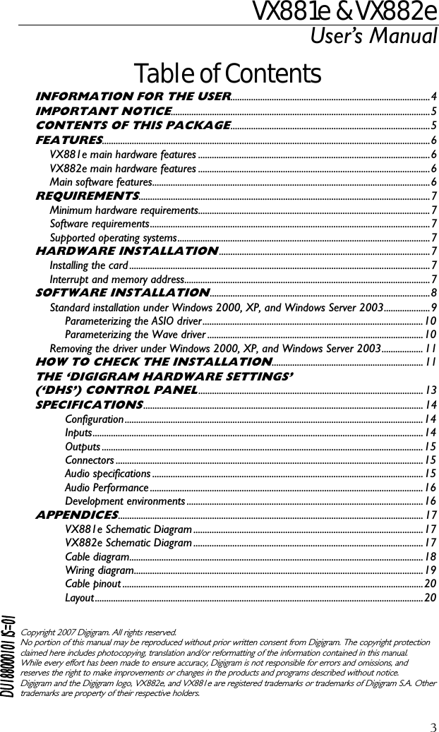 VX881e &amp; VX882e User’s Manual  3Table of Contents INFORMATION FOR THE USER.......................................................................................4 IMPORTANT NOTICE.................................................................................................................5 CONTENTS OF THIS PACKAGE.......................................................................................5 FEATURES...............................................................................................................................................6 VX881e main hardware features .....................................................................................................6 VX882e main hardware features .....................................................................................................6 Main software features.........................................................................................................................6 REQUIREMENTS...............................................................................................................................7 Minimum hardware requirements.....................................................................................................7 Software requirements..........................................................................................................................7 Supported operating systems..............................................................................................................7 HARDWARE INSTALLATION............................................................................................7 Installing the card ...................................................................................................................................7 Interrupt and memory address...........................................................................................................7 SOFTWARE INSTALLATION................................................................................................8 Standard installation under Windows 2000, XP, and Windows Server 2003....................9 Parameterizing the ASIO driver................................................................................................10 Parameterizing the Wave driver ..............................................................................................10 Removing the driver under Windows 2000, XP, and Windows Server 2003.................. 11 HOW TO CHECK THE INSTALLATION.................................................................. 11 THE ‘DIGIGRAM HARDWARE SETTINGS’ (‘DHS’) CONTROL PANEL.................................................................................................. 13 SPECIFICATIONS.......................................................................................................................... 14 Configuration..................................................................................................................................14 Inputs................................................................................................................................................14 Outputs ............................................................................................................................................15 Connectors ......................................................................................................................................15 Audio specifications ......................................................................................................................15 Audio Performance .......................................................................................................................16 Development environments .......................................................................................................16 APPENDICES..................................................................................................................................... 17 VX881e Schematic Diagram ....................................................................................................17 VX882e Schematic Diagram ....................................................................................................17 Cable diagram................................................................................................................................18 Wiring diagram..............................................................................................................................19 Cable pinout ...................................................................................................................................20 Layout...............................................................................................................................................20    Copyright 2007 Digigram. All rights reserved. No portion of this manual may be reproduced without prior written consent from Digigram. The copyright protection claimed here includes photocopying, translation and/or reformatting of the information contained in this manual. While every effort has been made to ensure accuracy, Digigram is not responsible for errors and omissions, and reserves the right to make improvements or changes in the products and programs described without notice. Digigram and the Digigram logo, VX882e, and VX881e are registered trademarks or trademarks of Digigram S.A. Other trademarks are property of their respective holders.  