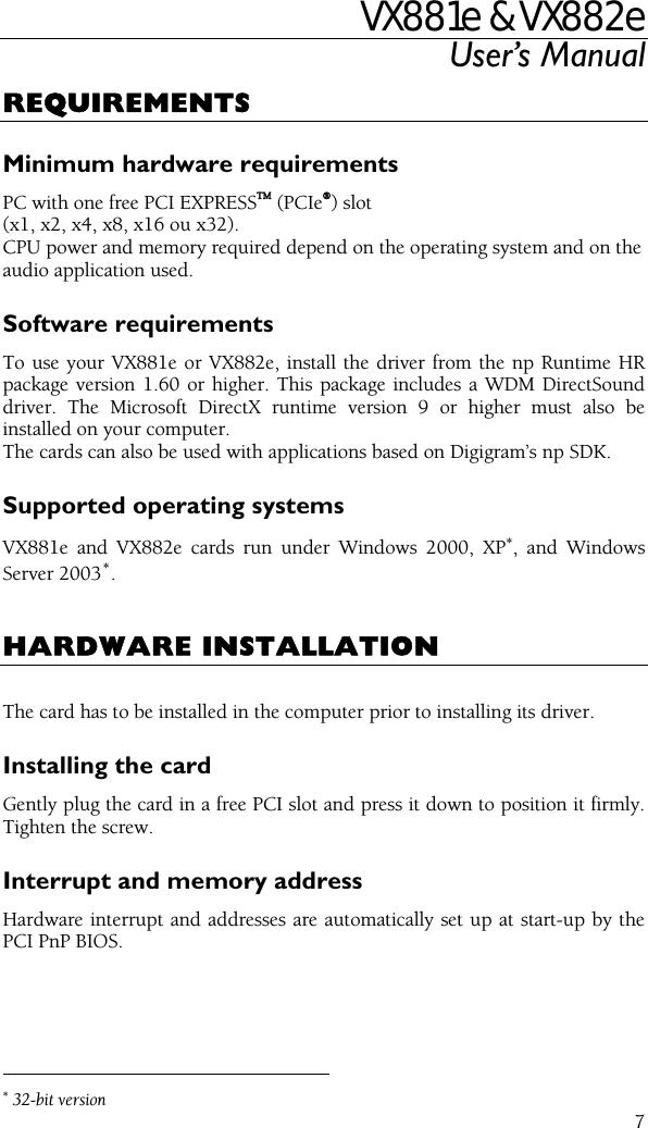 VX881e &amp; VX882e User’s Manual  7REQUIREMENTS Minimum hardware requirements PC with one free PCI EXPRESSTM (PCIe®) slot (x1, x2, x4, x8, x16 ou x32). CPU power and memory required depend on the operating system and on the audio application used. Software requirements To use your VX881e or VX882e, install the driver from the np Runtime HR package version 1.60 or higher. This package includes a WDM DirectSound driver. The Microsoft DirectX runtime version 9 or higher must also be installed on your computer. The cards can also be used with applications based on Digigram’s np SDK. Supported operating systems VX881e and VX882e cards run under Windows 2000, XP∗, and Windows Server 2003∗.   HARDWARE INSTALLATION  The card has to be installed in the computer prior to installing its driver. Installing the card Gently plug the card in a free PCI slot and press it down to position it firmly. Tighten the screw. Interrupt and memory address Hardware interrupt and addresses are automatically set up at start-up by the PCI PnP BIOS.                                                 ∗ 32-bit version 