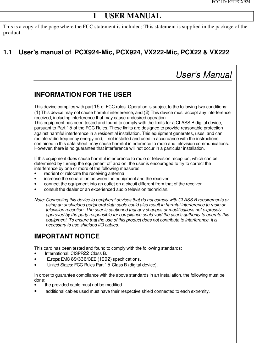 FCC ID: IGTPCX9241 USER MANUALThis is a copy of the page where the FCC statement is included; This statement is supplied in the package of theproduct.1.1 User&apos;s manual of  PCX924-Mic, PCX924, VX222-Mic, PCX22 &amp; VX222User’s ManualINFORMATION FOR THE USERThis device complies with part 15 of FCC rules. Operation is subject to the following two conditions:(1) This device may not cause harmful interference, and (2) This device must accept any interferencereceived, including interference that may cause undesired operation.This equipment has been tested and found to comply with the limits for a CLASS B digital device,pursuant to Part 15 of the FCC Rules. These limits are designed to provide reasonable protectionagainst harmful interference in a residential installation. This equipment generates, uses, and canradiate radio frequency energy and, if not installed and used in accordance with the instructionscontained in this data sheet, may cause harmful interference to radio and television communications.However, there is no guarantee that interference will not occur in a particular installation.If this equipment does cause harmful interference to radio or television reception, which can bedetermined by turning the equipment off and on, the user is encouraged to try to correct theinterference by one or more of the following measures:• reorient or relocate the receiving antenna• increase the separation between the equipment and the receiver• connect the equipment into an outlet on a circuit different from that of the receiver• consult the dealer or an experienced audio television technician.Note: Connecting this device to peripheral devices that do not comply with CLASS B requirements orusing an unshielded peripheral data cable could also result in harmful interference to radio ortelevision reception. The user is cautioned that any changes or modifications not expresslyapproved by the party responsible for compliance could void the user’s authority to operate thisequipment. To ensure that the use of this product does not contribute to interference, it isnecessary to use shielded I/O cables.IMPORTANT NOTICEThis card has been tested and found to comply with the following standards:• International: CISPR22 Class B.• Europe: EMC 89/336/CEE (1992) specifications.• United States: FCC Rules-Part 15-Class B (digital device).In order to guarantee compliance with the above standards in an installation, the following must bedone:• the provided cable must not be modified.• additional cables used must have their respective shield connected to each extremity.