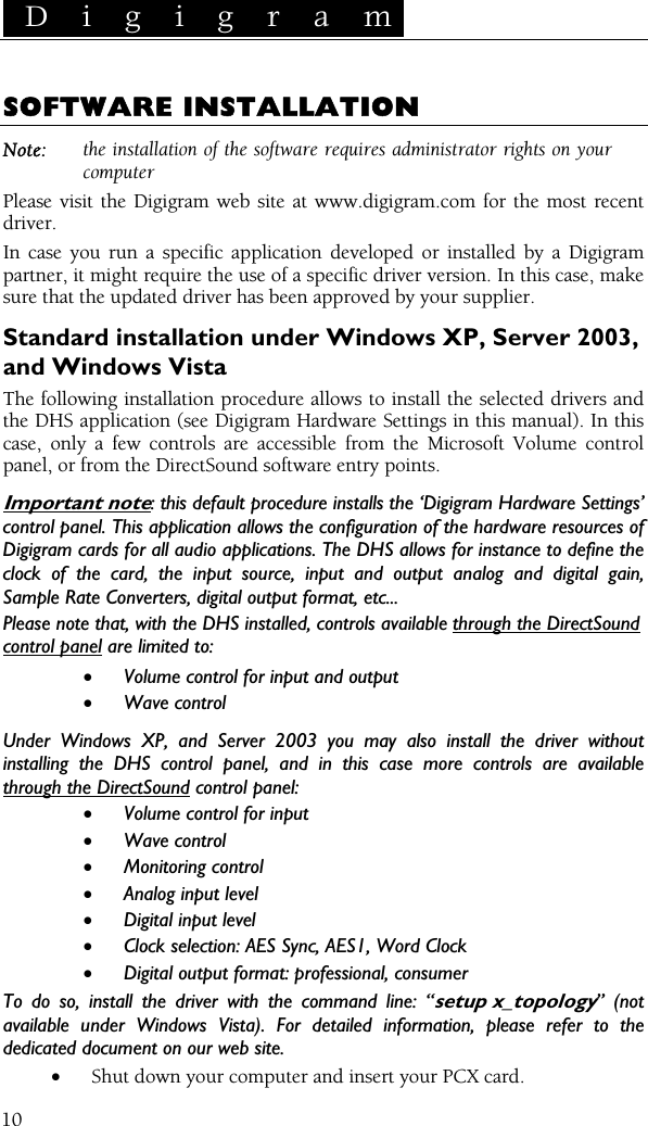  D i g i g r a m    10 SOFTWARE INSTALLATION Note:  the installation of the software requires administrator rights on your computer Please visit the Digigram web site at www.digigram.com for the most recent driver. In case you run a specific application developed or installed by a Digigram partner, it might require the use of a specific driver version. In this case, make sure that the updated driver has been approved by your supplier. Standard installation under Windows XP, Server 2003, and Windows Vista The following installation procedure allows to install the selected drivers and the DHS application (see Digigram Hardware Settings in this manual). In this case, only a few controls are accessible from the Microsoft Volume control panel, or from the DirectSound software entry points. Important note: this default procedure installs the ‘Digigram Hardware Settings’ control panel. This application allows the configuration of the hardware resources of Digigram cards for all audio applications. The DHS allows for instance to define the clock of the card, the input source, input and output analog and digital gain, Sample Rate Converters, digital output format, etc... Please note that, with the DHS installed, controls available through the DirectSound control panel are limited to: • Volume control for input and output • Wave control Under Windows XP, and Server 2003 you may also install the driver without installing the DHS control panel, and in this case more controls are available through the DirectSound control panel: • Volume control for input  • Wave control • Monitoring control • Analog input level • Digital input level • Clock selection: AES Sync, AES1, Word Clock • Digital output format: professional, consumer To do so, install the driver with the command line: “setup x_topology” (not available under Windows Vista). For detailed information, please refer to the dedicated document on our web site. • Shut down your computer and insert your PCX card. 