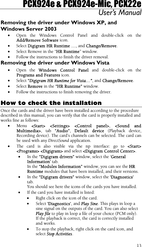 PCX924e &amp; PCX924e-Mic, PCX22e User’s Manual  13Removing the driver under Windows XP, and Windows Server 2003 • Open the Windows Control Panel and double-click on the Add/Remove Software icon.  • Select Digigram HR Runtime …, and Change/Remove. • Select Remove in the “HR Runtime” window. • Follow the instructions to finish the driver removal. Removing the driver under Windows Vista • Open the Windows Control Panel and double-click on the Programs and Features icon.  • Select “Digigram HR Runtime for Vista…”, and Change/Remove. • Select Remove in the “HR Runtime” window. • Follow the instructions to finish removing the driver.  How to check the installation Once the cards and the driver have been installed according to the procedure described in this manual, you can verify that the card is properly installed and works fine as follows: • Menu  &lt;Start&gt; &lt;Settings&gt; &lt;Control panel&gt;, &lt;Sound and Multimedia&gt;, tab “Audio”,  Default device (Playback device, Recording device). The card’s channels can be selected. The card can be used with any DirectSound application. • The card is also visible via the np interface: go to &lt;Start&gt; &lt;Programs&gt; &lt;Digigram&gt; and select &lt;Digigram Control Center&gt;. • In the “Digigram drivers” window, select the ‘General Information’ tab.   In the “Modules Information” window, you can see the HR Runtime modules that have been installed, and their versions. • In the “Digigram drivers” window, select the ‘Diagnostics’ tab. You should see here the icons of the cards you have installed. • If the card you have installed is listed: • Right click on the icon of the card. • Select ‘Diagnostics’, and Play Sine. This plays in loop a sine signal on the outputs of the card. You can also select Play file to play in loop a file of your choice (PCM only). If the playback is correct, the card is correctly installed and works. • To stop the playback, right click on the card icon, and select Stop Activities. 