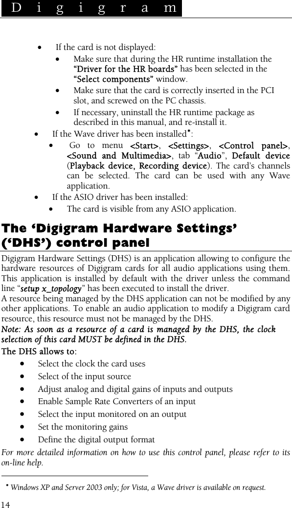  D i g i g r a m    14 • If the card is not displayed: • Make sure that during the HR runtime installation the “Driver for the HR boards” has been selected in the “Select components” window. • Make sure that the card is correctly inserted in the PCI slot, and screwed on the PC chassis. • If necessary, uninstall the HR runtime package as described in this manual, and re-install it. • If the Wave driver has been installed∗: •  Go to menu &lt;Start&gt;, &lt;Settings&gt;, &lt;Control panel&gt;, &lt;Sound and Multimedia&gt;, tab “Audio”,  Default device (Playback device, Recording device). The card’s channels can be selected. The card can be used with any Wave application. • If the ASIO driver has been installed: • The card is visible from any ASIO application.  The ‘Digigram Hardware Settings’ (‘DHS’) control panel  Digigram Hardware Settings (DHS) is an application allowing to configure the hardware resources of Digigram cards for all audio applications using them. This application is installed by default with the driver unless the command line “setup x_topology” has been executed to install the driver. A resource being managed by the DHS application can not be modified by any other applications. To enable an audio application to modify a Digigram card resource, this resource must not be managed by the DHS. Note: As soon as a resource of a card is managed by the DHS, the clock selection of this card MUST be defined in the DHS. The DHS allows to: • Select the clock the card uses  • Select of the input source  • Adjust analog and digital gains of inputs and outputs • Enable Sample Rate Converters of an input • Select the input monitored on an output  • Set the monitoring gains  • Define the digital output format  For more detailed information on how to use this control panel, please refer to its on-line help.                                                   ∗ Windows XP and Server 2003 only; for Vista, a Wave driver is available on request. 