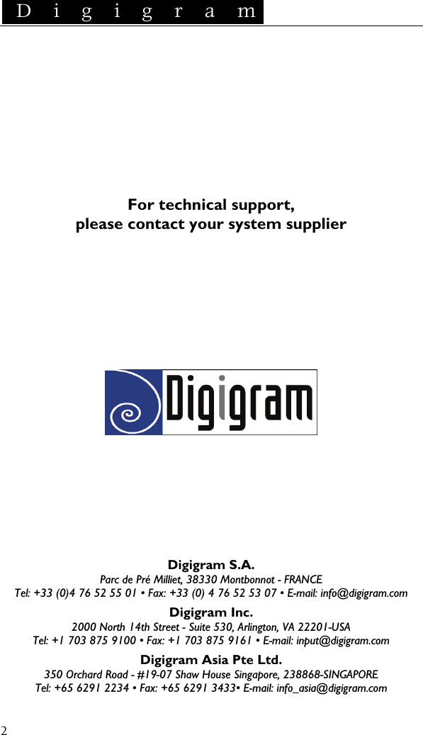  D i g i g r a m    2        For technical support, please contact your system supplier               Digigram S.A. Parc de Pré Milliet, 38330 Montbonnot - FRANCE Tel: +33 (0)4 76 52 55 01 • Fax: +33 (0) 4 76 52 53 07 • E-mail: info@digigram.com Digigram Inc. 2000 North 14th Street - Suite 530, Arlington, VA 22201-USA Tel: +1 703 875 9100 • Fax: +1 703 875 9161 • E-mail: input@digigram.com Digigram Asia Pte Ltd. 350 Orchard Road - #19-07 Shaw House Singapore, 238868-SINGAPORE Tel: +65 6291 2234 • Fax: +65 6291 3433• E-mail: info_asia@digigram.com
