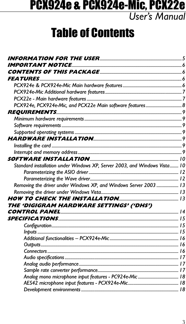 PCX924e &amp; PCX924e-Mic, PCX22e User’s Manual  3Table of Contents  INFORMATION FOR THE USER...........................................................................5 IMPORTANT NOTICE.....................................................................................................6 CONTENTS OF THIS PACKAGE...........................................................................6 FEATURES..................................................................................................................................6 PCX924e &amp; PCX924e-Mic Main hardware features......................................................6 PCX924e-Mic Additional hardware features......................................................................7 PCX22e - Main hardware features .......................................................................................7 PCX924e, PCX924e-Mic, and PCX22e Main software features.................................8 REQUIREMENTS...................................................................................................................9 Minimum hardware requirements .........................................................................................9 Software requirements ..............................................................................................................9 Supported operating systems ..................................................................................................9 HARDWARE INSTALLATION.................................................................................9 Installing the card .......................................................................................................................9 Interrupt and memory address...............................................................................................9 SOFTWARE INSTALLATION................................................................................. 10 Standard installation under Windows XP, Server 2003, and Windows Vista........ 10 Parameterizing the ASIO driver .................................................................................. 12 Parameterizing the Wave driver................................................................................. 12 Removing the driver under Windows XP, and Windows Server 2003 .................... 13 Removing the driver under Windows Vista....................................................................... 13 HOW TO CHECK THE INSTALLATION....................................................... 13 THE ‘DIGIGRAM HARDWARE SETTINGS’ (‘DHS’) CONTROL PANEL............................................................................................................ 14 SPECIFICATIONS.............................................................................................................. 15 Configuration.................................................................................................................... 15 Inputs ................................................................................................................................. 15 Additional functionalities – PCX924e-Mic............................................................... 16 Outputs.............................................................................................................................. 16 Connectors........................................................................................................................ 16 Audio specifications ........................................................................................................ 17 Analog audio performance........................................................................................... 17 Sample rate converter performance.......................................................................... 17 Analog mono microphone input features - PC924e-Mic ..................................... 18 AES42 microphone input features - PCX924e-Mic.............................................. 18 Development environments ......................................................................................... 18 
