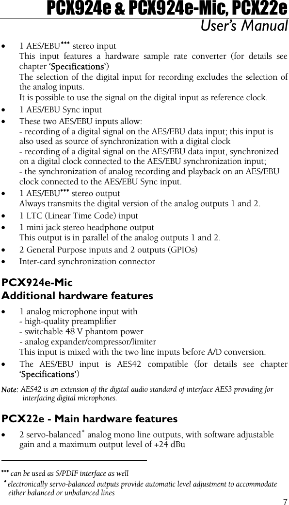 PCX924e &amp; PCX924e-Mic, PCX22e User’s Manual 7                                                • 1 AES/EBU∗∗∗  stereo input This input features a hardware sample rate converter (for details see chapter ‘Specifications’) The selection of the digital input for recording excludes the selection of the analog inputs. It is possible to use the signal on the digital input as reference clock. • 1 AES/EBU Sync input  • These two AES/EBU inputs allow:  - recording of a digital signal on the AES/EBU data input; this input is  also used as source of synchronization with a digital clock - recording of a digital signal on the AES/EBU data input, synchronized  on a digital clock connected to the AES/EBU synchronization input; - the synchronization of analog recording and playback on an AES/EBU  clock connected to the AES/EBU Sync input. • 1 AES/EBU∗∗∗ stereo output  Always transmits the digital version of the analog outputs 1 and 2. • 1 LTC (Linear Time Code) input • 1 mini jack stereo headphone output  This output is in parallel of the analog outputs 1 and 2. • 2 General Purpose inputs and 2 outputs (GPIOs) • Inter-card synchronization connector PCX924e-Mic Additional hardware features • 1 analog microphone input with - high-quality preamplifier  - switchable 48 V phantom power   - analog expander/compressor/limiter  This input is mixed with the two line inputs before A/D conversion. • The AES/EBU input is AES42 compatible (for details see chapter ‘Specifications’) Note: AES42 is an extension of the digital audio standard of interface AES3 providing for interfacing digital microphones. PCX22e - Main hardware features • 2 servo-balanced∗ analog mono line outputs, with software adjustable gain and a maximum output level of +24 dBu  ∗∗∗ can be used as S/PDIF interface as well  ∗ electronically servo-balanced outputs provide automatic level adjustment to accommodate either balanced or unbalanced lines 