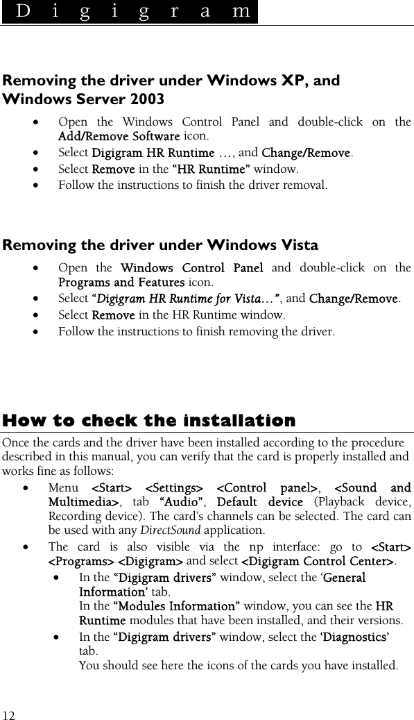  D i g i g r a m    12 Removing the driver under Windows XP, and Windows Server 2003 • Open the Windows Control Panel and double-click on the Add/Remove Software icon.  • Select Digigram HR Runtime …, and Change/Remove. • Select Remove in the “HR Runtime” window. • Follow the instructions to finish the driver removal.    Removing the driver under Windows Vista • Open the Windows Control Panel and double-click on the Programs and Features icon.  • Select “Digigram HR Runtime for Vista…”, and Change/Remove. • Select Remove in the HR Runtime window. • Follow the instructions to finish removing the driver.      How to check the installation Once the cards and the driver have been installed according to the procedure described in this manual, you can verify that the card is properly installed and works fine as follows: • Menu  &lt;Start&gt; &lt;Settings&gt; &lt;Control panel&gt;, &lt;Sound and Multimedia&gt;, tab “Audio”,  Default device (Playback device, Recording device). The card’s channels can be selected. The card can be used with any DirectSound application. • The card is also visible via the np interface: go to &lt;Start&gt; &lt;Programs&gt; &lt;Digigram&gt; and select &lt;Digigram Control Center&gt;. • In the “Digigram drivers” window, select the ‘General Information’ tab.  In the “Modules Information” window, you can see the HR Runtime modules that have been installed, and their versions. • In the “Digigram drivers” window, select the ‘Diagnostics’ tab. You should see here the icons of the cards you have installed. 
