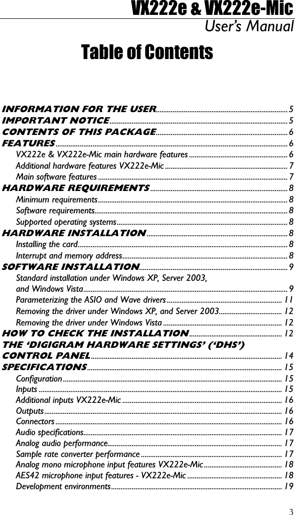 VX222e &amp; VX222e-Mic User’s Manual  3Table of Contents   INFORMATION FOR THE USER.......................................................................5 IMPORTANT NOTICE................................................................................................5 CONTENTS OF THIS PACKAGE.......................................................................6 FEATURES.............................................................................................................................6 VX222e &amp; VX222e-Mic main hardware features .....................................................6 Additional hardware features VX222e-Mic .................................................................. 7 Main software features ......................................................................................................7 HARDWARE REQUIREMENTS..........................................................................8 Minimum requirements......................................................................................................8 Software requirements........................................................................................................8 Supported operating systems............................................................................................ 8 HARDWARE INSTALLATION............................................................................8 Installing the card................................................................................................................. 8 Interrupt and memory address......................................................................................... 8 SOFTWARE INSTALLATION................................................................................9 Standard installation under Windows XP, Server 2003, and Windows Vista..............................................................................................................9 Parameterizing the ASIO and Wave drivers .............................................................. 11 Removing the driver under Windows XP, and Server 2003.................................. 12 Removing the driver under Windows Vista ................................................................ 12 HOW TO CHECK THE INSTALLATION.................................................. 12 THE ‘DIGIGRAM HARDWARE SETTINGS’ (‘DHS’) CONTROL PANEL....................................................................................................... 14 SPECIFICATIONS......................................................................................................... 15 Configuration...................................................................................................................... 15 Inputs ................................................................................................................................... 15 Additional inputs VX222e-Mic ...................................................................................... 16 Outputs................................................................................................................................16 Connectors .......................................................................................................................... 16 Audio specifications........................................................................................................... 17 Analog audio performance.............................................................................................. 17 Sample rate converter performance ............................................................................ 17 Analog mono microphone input features VX222e-Mic .......................................... 18 AES42 microphone input features - VX222e-Mic ................................................... 18 Development environments............................................................................................ 19 