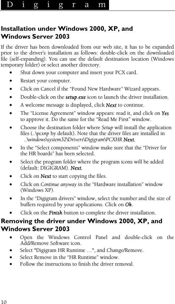  D i g i g r a m    10 Installation under Windows 2000, XP, and Windows Server 2003 If the driver has been downloaded from our web site, it has to be expanded prior to the driver’s installation as follows: double-click on the downloaded file (self-expanding). You can use the default destination location (Windows temporary folder) or select another directory. • Shut down your computer and insert your PCX card. • Restart your computer. • Click on Cancel if the “Found New Hardware” Wizard appears. • Double-click on the setup.exe icon to launch the driver installation. • A welcome message is displayed, click Next to continue. • The “License Agreement” window appears: read it, and click on Yes to approve it. Do the same for the “Read Me First” window. • Choose the destination folder where Setup will install the application files (..\pcxnp by default). Note that the driver files are installed in   ..\windows\system32\Drivers\Digigram\PCXHR Next. • In the “Select components” window make sure that the “Driver for the HR boards” has been selected. • Select the program folder where the program icons will be added (default: DIGIGRAM). Next. • Click on Next to start copying the files. • Click on Continue anyway in the “Hardware installation” window (Windows XP). • In the “Digigram drivers” window, select the number and the size of buffers required by your applications. Click on Ok. • Click on the Finish button to complete the driver installation. Removing the driver under Windows 2000, XP, and Windows Server 2003 • Open the Windows Control Panel and double-click on the Add/Remove Software icon.  • Select &quot;Digigram HR Runtime …&quot;, and Change/Remove. • Select Remove in the “HR Runtime” window. • Follow the instructions to finish the driver removal.  