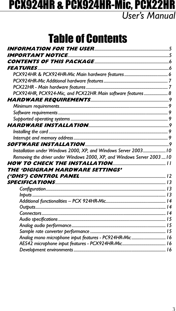 PCX924HR &amp; PCX924HR-Mic, PCX22HR User’s Manual  3 Table of Contents INFORMATION FOR THE USER........................................................................5 IMPORTANT NOTICE..................................................................................................5 CONTENTS OF THIS PACKAGE........................................................................6 FEATURES...............................................................................................................................6 PCX924HR &amp; PCX924HR-Mic Main hardware features.......................................... 6 PCX924HR-Mic Additional hardware features..............................................................7 PCX22HR - Main hardware features............................................................................... 7 PCX924HR, PCX924-Mic, and PCX22HR Main software features....................... 8 HARDWARE REQUIREMENTS............................................................................9 Minimum requirements......................................................................................................... 9 Software requirements .......................................................................................................... 9 Supported operating systems .............................................................................................. 9 HARDWARE INSTALLATION..............................................................................9 Installing the card ................................................................................................................... 9 Interrupt and memory address........................................................................................... 9 SOFTWARE INSTALLATION.................................................................................9 Installation under Windows 2000, XP, and Windows Server 2003......................10 Removing the driver under Windows 2000, XP, and Windows Server 2003 ....10 HOW TO CHECK THE INSTALLATION....................................................11 THE ‘DIGIGRAM HARDWARE SETTINGS’ (‘DHS’) CONTROL PANEL...................................................................................12 SPECIFICATIONS...........................................................................................................13 Configuration....................................................................................................................13 Inputs .................................................................................................................................13 Additional functionalities – PCX 924HR-Mic..........................................................14 Outputs..............................................................................................................................14 Connectors........................................................................................................................14 Audio specifications........................................................................................................15 Analog audio performance...........................................................................................15 Sample rate converter performance .........................................................................15 Analog mono microphone input features - PC924HR-Mic ................................. 16 AES42 microphone input features - PCX924HR-Mic..........................................16 Development environments .........................................................................................16 