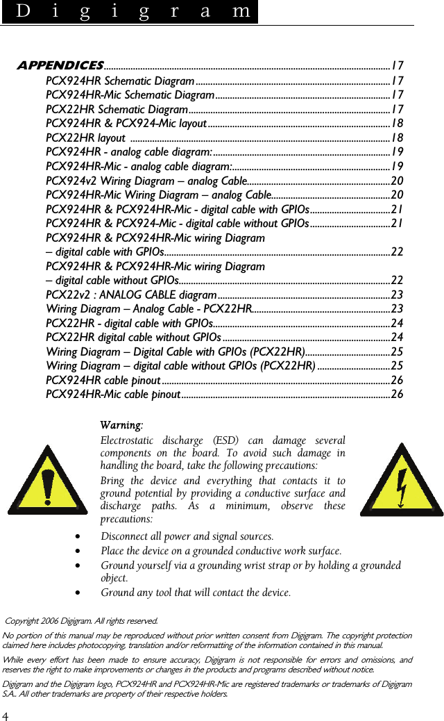  D i g i g r a m    4 APPENDICES......................................................................................................................17 PCX924HR Schematic Diagram................................................................................17 PCX924HR-Mic Schematic Diagram........................................................................17 PCX22HR Schematic Diagram...................................................................................17 PCX924HR &amp; PCX924-Mic layout...........................................................................18 PCX22HR layout  ...........................................................................................................18 PCX924HR - analog cable diagram:.........................................................................19 PCX924HR-Mic - analog cable diagram:.................................................................19 PCX924v2 Wiring Diagram – analog Cable...........................................................20 PCX924HR-Mic Wiring Diagram – analog Cable.................................................20 PCX924HR &amp; PCX924HR-Mic - digital cable with GPIOs.................................21 PCX924HR &amp; PCX924-Mic - digital cable without GPIOs.................................21 PCX924HR &amp; PCX924HR-Mic wiring Diagram – digital cable with GPIOs.............................................................................................22 PCX924HR &amp; PCX924HR-Mic wiring Diagram – digital cable without GPIOs.......................................................................................22 PCX22v2 : ANALOG CABLE diagram.......................................................................23 Wiring Diagram – Analog Cable - PCX22HR.........................................................23 PCX22HR - digital cable with GPIOs.........................................................................24 PCX22HR digital cable without GPIOs .....................................................................24 Wiring Diagram – Digital Cable with GPIOs (PCX22HR)...................................25 Wiring Diagram – digital cable without GPIOs (PCX22HR) ..............................25 PCX924HR cable pinout ..............................................................................................26 PCX924HR-Mic cable pinout......................................................................................26   Warning: Electrostatic discharge (ESD) can damage several components on the board. To avoid such damage in handling the board, take the following precautions: Bring the device and everything that contacts it to ground potential by providing a conductive surface and discharge paths. As a minimum, observe these precautions: • Disconnect all power and signal sources. • Place the device on a grounded conductive work surface. • Ground yourself via a grounding wrist strap or by holding a grounded object. • Ground any tool that will contact the device.   Copyright 2006 Digigram. All rights reserved. No portion of this manual may be reproduced without prior written consent from Digigram. The copyright protection claimed here includes photocopying, translation and/or reformatting of the information contained in this manual. While every effort has been made to ensure accuracy, Digigram is not responsible for errors and omissions, and reserves the right to make improvements or changes in the products and programs described without notice. Digigram and the Digigram logo, PCX924HR and PCX924HR-Mic are registered trademarks or trademarks of Digigram S.A.. All other trademarks are property of their respective holders.  