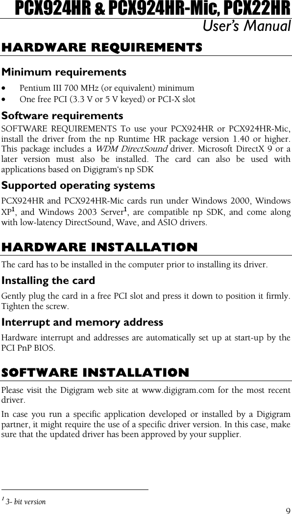 PCX924HR &amp; PCX924HR-Mic, PCX22HR User’s Manual  9HARDWARE REQUIREMENTS Minimum requirements • Pentium III 700 MHz (or equivalent) minimum • One free PCI (3.3 V or 5 V keyed) or PCI-X slot Software requirements SOFTWARE REQUIREMENTS To use your PCX924HR or PCX924HR-Mic, install the driver from the np Runtime HR package version 1.40 or higher. This package includes a WDM DirectSound driver. Microsoft DirectX 9 or a later version must also be installed. The card can also be used with applications based on Digigram‘s np SDK Supported operating systems PCX924HR and PCX924HR-Mic cards run under Windows 2000, Windows XP1, and Windows 2003 Server1, are compatible np SDK, and come along with low-latency DirectSound, Wave, and ASIO drivers.  HARDWARE INSTALLATION The card has to be installed in the computer prior to installing its driver. Installing the card Gently plug the card in a free PCI slot and press it down to position it firmly. Tighten the screw. Interrupt and memory address Hardware interrupt and addresses are automatically set up at start-up by the PCI PnP BIOS.  SOFTWARE INSTALLATION Please visit the Digigram web site at www.digigram.com for the most recent driver. In case you run a specific application developed or installed by a Digigram partner, it might require the use of a specific driver version. In this case, make sure that the updated driver has been approved by your supplier.                                                 1 3- bit version 