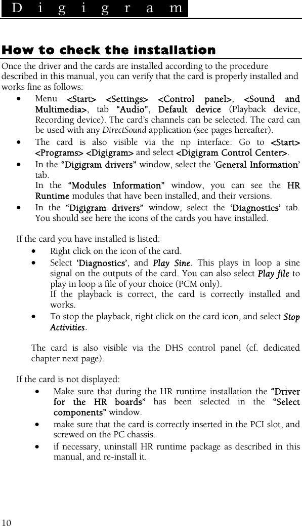 D i g i g r a m    10 How to check the installation Once the driver and the cards are installed according to the procedure described in this manual, you can verify that the card is properly installed and works fine as follows: • Menu  &lt;Start&gt; &lt;Settings&gt; &lt;Control panel&gt;, &lt;Sound and Multimedia&gt;, tab “Audio”,  Default device (Playback device, Recording device). The card’s channels can be selected. The card can be used with any DirectSound application (see pages hereafter). • The card is also visible via the np interface: Go to &lt;Start&gt; &lt;Programs&gt; &lt;Digigram&gt; and select &lt;Digigram Control Center&gt;. • In the “Digigram drivers” window, select the ‘General Information’ tab.  In the “Modules Information” window, you can see the HR Runtime modules that have been installed, and their versions. • In the “Digigram drivers” window, select the ‘Diagnostics’ tab. You should see here the icons of the cards you have installed.  If the card you have installed is listed: • Right click on the icon of the card. • Select  ‘Diagnostics’, and Play Sine. This plays in loop a sine signal on the outputs of the card. You can also select Play file to play in loop a file of your choice (PCM only).  If the playback is correct, the card is correctly installed and works. • To stop the playback, right click on the card icon, and select Stop Activities.  The card is also visible via the DHS control panel (cf. dedicated chapter next page).  If the card is not displayed: • Make sure that during the HR runtime installation the “Driver for the HR boards” has been selected in the “Select components” window. • make sure that the card is correctly inserted in the PCI slot, and screwed on the PC chassis. • if necessary, uninstall HR runtime package as described in this manual, and re-install it. 