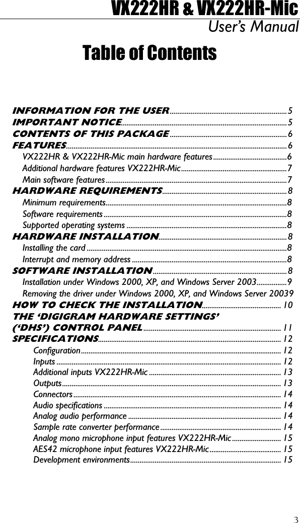 VX222HR &amp; VX222HR-Mic User’s Manual  3Table of Contents   INFORMATION FOR THE USER..............................................................5 IMPORTANT NOTICE........................................................................................5 CONTENTS OF THIS PACKAGE..............................................................6 FEATURES.....................................................................................................................6 VX222HR &amp; VX222HR-Mic main hardware features.......................................6 Additional hardware features VX222HR-Mic........................................................7 Main software features................................................................................................7 HARDWARE REQUIREMENTS..................................................................8 Minimum requirements................................................................................................8 Software requirements .................................................................................................8 Supported operating systems .....................................................................................8 HARDWARE INSTALLATION....................................................................8 Installing the card ..........................................................................................................8 Interrupt and memory address ..................................................................................8 SOFTWARE INSTALLATION.......................................................................8 Installation under Windows 2000, XP, and Windows Server 2003................9 Removing the driver under Windows 2000, XP, and Windows Server 20039 HOW TO CHECK THE INSTALLATION.......................................... 10 THE ‘DIGIGRAM HARDWARE SETTINGS’ (‘DHS’) CONTROL PANEL......................................................................... 11 SPECIFICATIONS................................................................................................. 12 Configuration.......................................................................................................... 12 Inputs ....................................................................................................................... 12 Additional inputs VX222HR-Mic ...................................................................... 13 Outputs.................................................................................................................... 13 Connectors.............................................................................................................. 14 Audio specifications .............................................................................................. 14 Analog audio performance ................................................................................. 14 Sample rate converter performance ................................................................ 14 Analog mono microphone input features VX222HR-Mic .......................... 15 AES42 microphone input features VX222HR-Mic...................................... 15 Development environments................................................................................ 15 
