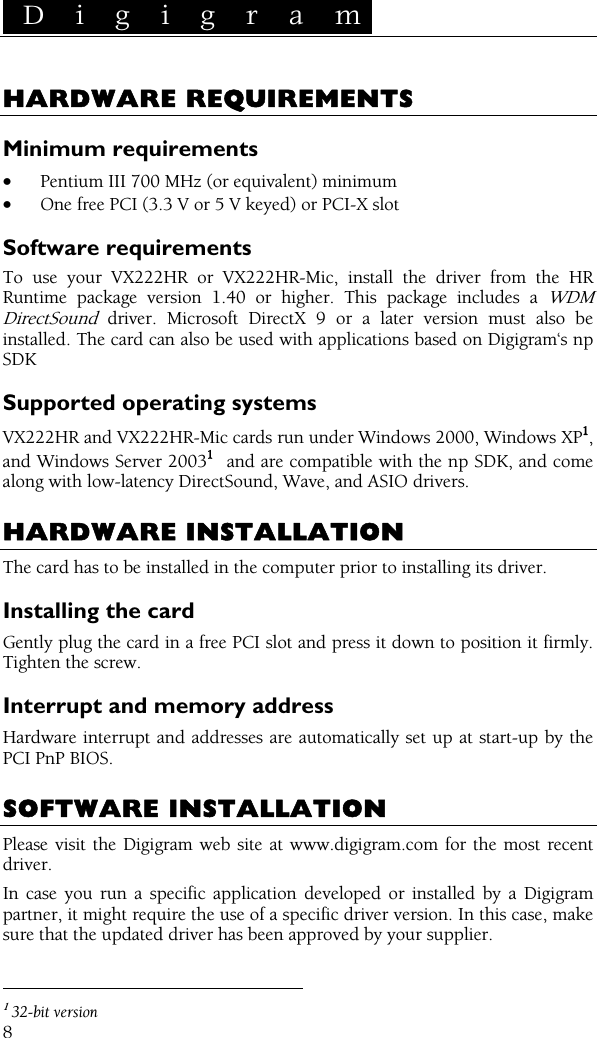 D i g i g r a m    8 HARDWARE REQUIREMENTS Minimum requirements • Pentium III 700 MHz (or equivalent) minimum • One free PCI (3.3 V or 5 V keyed) or PCI-X slot Software requirements To use your VX222HR or VX222HR-Mic, install the driver from the HR Runtime package version 1.40 or higher. This package includes a WDM DirectSound driver. Microsoft DirectX 9 or a later version must also be installed. The card can also be used with applications based on Digigram‘s np SDK Supported operating systems VX222HR and VX222HR-Mic cards run under Windows 2000, Windows XP1, and Windows Server 20031  and are compatible with the np SDK, and come along with low-latency DirectSound, Wave, and ASIO drivers.  HARDWARE INSTALLATION The card has to be installed in the computer prior to installing its driver. Installing the card Gently plug the card in a free PCI slot and press it down to position it firmly. Tighten the screw. Interrupt and memory address Hardware interrupt and addresses are automatically set up at start-up by the PCI PnP BIOS.  SOFTWARE INSTALLATION Please visit the Digigram web site at www.digigram.com for the most recent driver. In case you run a specific application developed or installed by a Digigram partner, it might require the use of a specific driver version. In this case, make sure that the updated driver has been approved by your supplier.                                                 1 32-bit version 