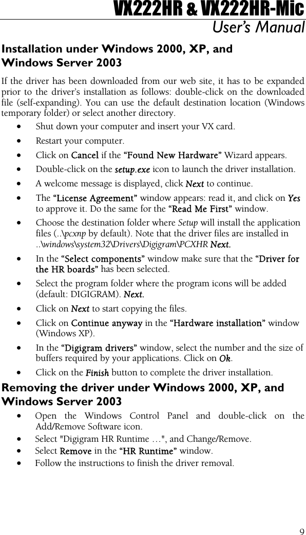 VX222HR &amp; VX222HR-Mic User’s Manual  9Installation under Windows 2000, XP, and Windows Server 2003 If the driver has been downloaded from our web site, it has to be expanded prior to the driver’s installation as follows: double-click on the downloaded file (self-expanding). You can use the default destination location (Windows temporary folder) or select another directory. • Shut down your computer and insert your VX card. • Restart your computer. • Click on Cancel if the “Found New Hardware” Wizard appears. • Double-click on the setup.exe icon to launch the driver installation. • A welcome message is displayed, click Next to continue. • The “License Agreement” window appears: read it, and click on Yes to approve it. Do the same for the “Read Me First” window. • Choose the destination folder where Setup will install the application files (..\pcxnp by default). Note that the driver files are installed in ..\windows\system32\Drivers\Digigram\PCXHR Next. • In the “Select components” window make sure that the “Driver for the HR boards” has been selected. • Select the program folder where the program icons will be added (default: DIGIGRAM). Next. • Click on Next to start copying the files. • Click on Continue anyway in the “Hardware installation” window (Windows XP). • In the “Digigram drivers” window, select the number and the size of buffers required by your applications. Click on Ok. • Click on the Finish button to complete the driver installation. Removing the driver under Windows 2000, XP, and Windows Server 2003 • Open the Windows Control Panel and double-click on the Add/Remove Software icon.  • Select &quot;Digigram HR Runtime …&quot;, and Change/Remove. • Select Remove in the “HR Runtime” window. • Follow the instructions to finish the driver removal.   