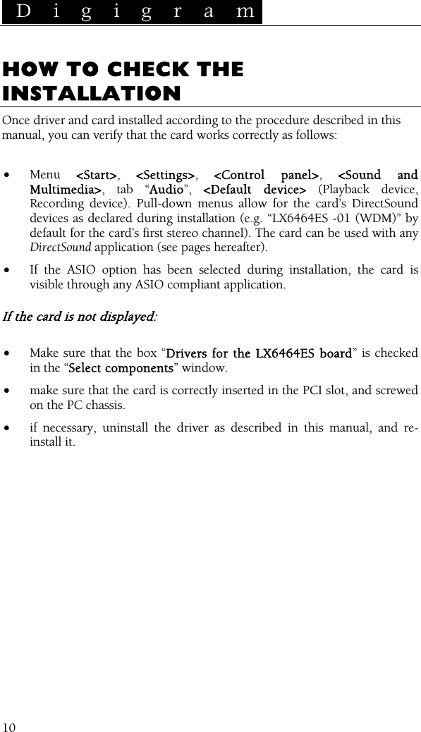  D i g i g r a m    10 HOW TO CHECK THE INSTALLATION Once driver and card installed according to the procedure described in this manual, you can verify that the card works correctly as follows:  • Menu  &lt;Start&gt;,  &lt;Settings&gt;,  &lt;Control panel&gt;,  &lt;Sound and Multimedia&gt;, tab “Audio”,  &lt;Default device&gt; (Playback device, Recording device). Pull-down menus allow for the card’s DirectSound devices as declared during installation (e.g. “LX6464ES -01 (WDM)” by default for the card’s first stereo channel). The card can be used with any DirectSound application (see pages hereafter). • If the ASIO option has been selected during installation, the card is visible through any ASIO compliant application.  If the card is not displayed:  • Make sure that the box “Drivers for the LX6464ES board” is checked in the “Select components” window. • make sure that the card is correctly inserted in the PCI slot, and screwed on the PC chassis. • if necessary, uninstall the driver as described in this manual, and re-install it.  