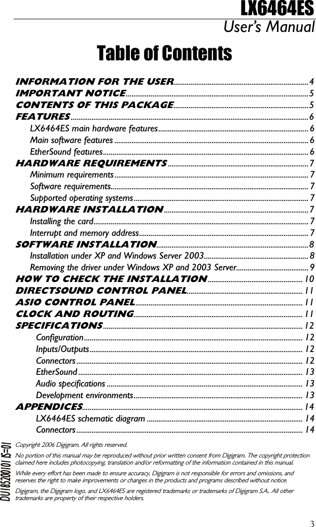 LX6464ES User’s Manual  3Table of Contents  INFORMATION FOR THE USER.......................................................................4 IMPORTANT NOTICE................................................................................................5 CONTENTS OF THIS PACKAGE.......................................................................5 FEATURES.............................................................................................................................6 LX6464ES main hardware features...............................................................................6 Main software features ......................................................................................................6 EtherSound features............................................................................................................ 6 HARDWARE REQUIREMENTS..........................................................................7 Minimum requirements......................................................................................................7 Software requirements........................................................................................................ 7 Supported operating systems............................................................................................ 7 HARDWARE INSTALLATION............................................................................7 Installing the card.................................................................................................................7 Interrupt and memory address.........................................................................................7 SOFTWARE INSTALLATION................................................................................8 Installation under XP and Windows Server 2003....................................................... 8 Removing the driver under Windows XP and 2003 Server......................................9 HOW TO CHECK THE INSTALLATION.................................................. 10 DIRECTSOUND CONTROL PANEL............................................................. 11 ASIO CONTROL PANEL........................................................................................ 11 CLOCK AND ROUTING......................................................................................... 11 SPECIFICATIONS......................................................................................................... 12 Configuration...................................................................................................................12 Inputs/Outputs................................................................................................................ 12 Connectors....................................................................................................................... 12 EtherSound ......................................................................................................................13 Audio specifications ....................................................................................................... 13 Development environments......................................................................................... 13 APPENDICES.................................................................................................................... 14 LX6464ES schematic diagram .................................................................................. 14 Connectors....................................................................................................................... 14  Copyright 2006 Digigram. All rights reserved. No portion of this manual may be reproduced without prior written consent from Digigram. The copyright protection claimed here includes photocopying, translation and/or reformatting of the information contained in this manual. While every effort has been made to ensure accuracy, Digigram is not responsible for errors and omissions, and reserves the right to make improvements or changes in the products and programs described without notice. Digigram, the Digigram logo, and LX6464ES are registered trademarks or trademarks of Digigram S.A.. All other trademarks are property of their respective holders.  