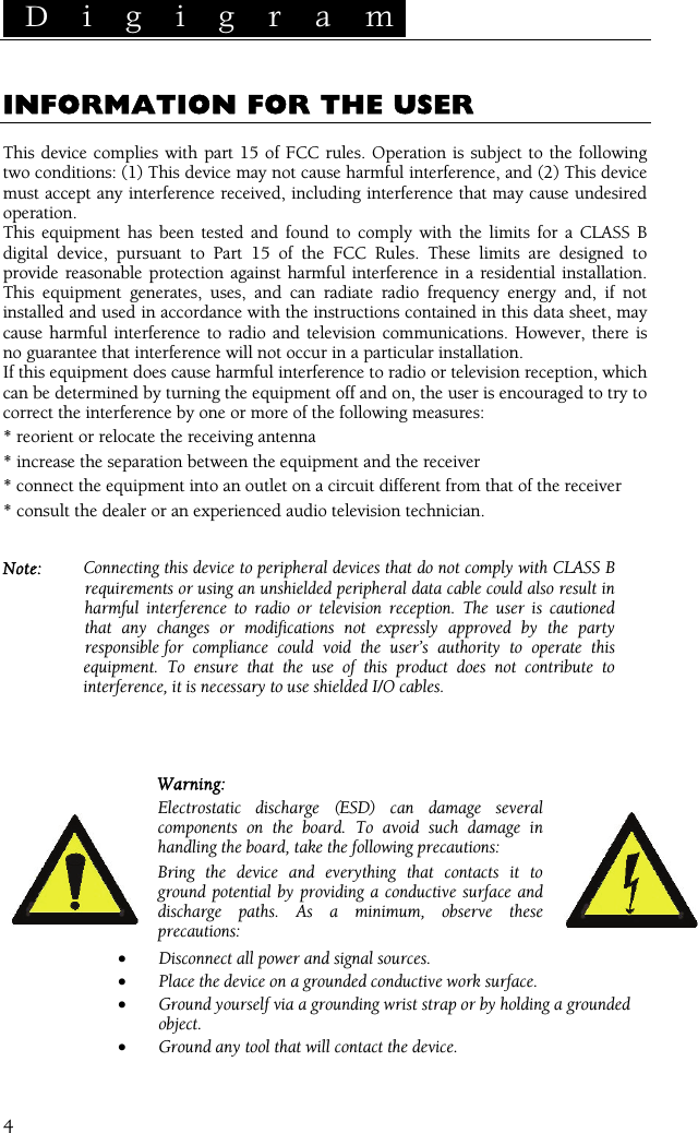  D i g i g r a m    4 INFORMATION FOR THE USER  This device complies with part 15 of FCC rules. Operation is subject to the following two conditions: (1) This device may not cause harmful interference, and (2) This device must accept any interference received, including interference that may cause undesired operation. This equipment has been tested and found to comply with the limits for a CLASS B digital device, pursuant to Part 15 of the FCC Rules. These limits are designed to provide reasonable protection against harmful interference in a residential installation. This equipment generates, uses, and can radiate radio frequency energy and, if not installed and used in accordance with the instructions contained in this data sheet, may cause harmful interference to radio and television communications. However, there is no guarantee that interference will not occur in a particular installation. If this equipment does cause harmful interference to radio or television reception, which can be determined by turning the equipment off and on, the user is encouraged to try to correct the interference by one or more of the following measures: * reorient or relocate the receiving antenna * increase the separation between the equipment and the receiver * connect the equipment into an outlet on a circuit different from that of the receiver * consult the dealer or an experienced audio television technician.  Note:  Connecting this device to peripheral devices that do not comply with CLASS B  requirements or using an unshielded peripheral data cable could also result in  harmful interference to radio or television reception. The user is cautioned  that any changes or modifications not expressly approved by the party  responsible  for compliance could void the user’s authority to operate this equipment. To ensure that the use of this product does not contribute to interference, it is necessary to use shielded I/O cables.    Warning: Electrostatic discharge (ESD) can damage several components on the board. To avoid such damage in handling the board, take the following precautions: Bring the device and everything that contacts it to ground potential by providing a conductive surface and discharge paths. As a minimum, observe these precautions: • Disconnect all power and signal sources. • Place the device on a grounded conductive work surface. • Ground yourself via a grounding wrist strap or by holding a grounded object. • Ground any tool that will contact the device. 