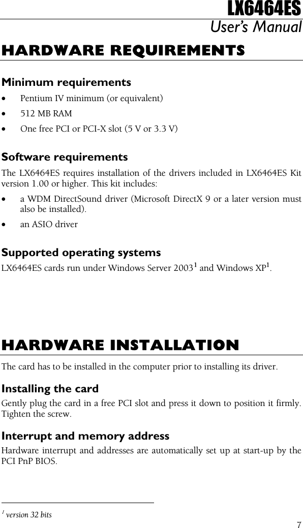 LX6464ES User’s Manual  7HARDWARE REQUIREMENTS  Minimum requirements • Pentium IV minimum (or equivalent) • 512 MB RAM • One free PCI or PCI-X slot (5 V or 3.3 V)  Software requirements The LX6464ES requires installation of the drivers included in LX6464ES Kit version 1.00 or higher. This kit includes: • a WDM DirectSound driver (Microsoft DirectX 9 or a later version must also be installed). • an ASIO driver  Supported operating systems LX6464ES cards run under Windows Server 20031 and Windows XP1.       HARDWARE INSTALLATION The card has to be installed in the computer prior to installing its driver. Installing the card Gently plug the card in a free PCI slot and press it down to position it firmly. Tighten the screw. Interrupt and memory address Hardware interrupt and addresses are automatically set up at start-up by the PCI PnP BIOS.                                                  1 version 32 bits 