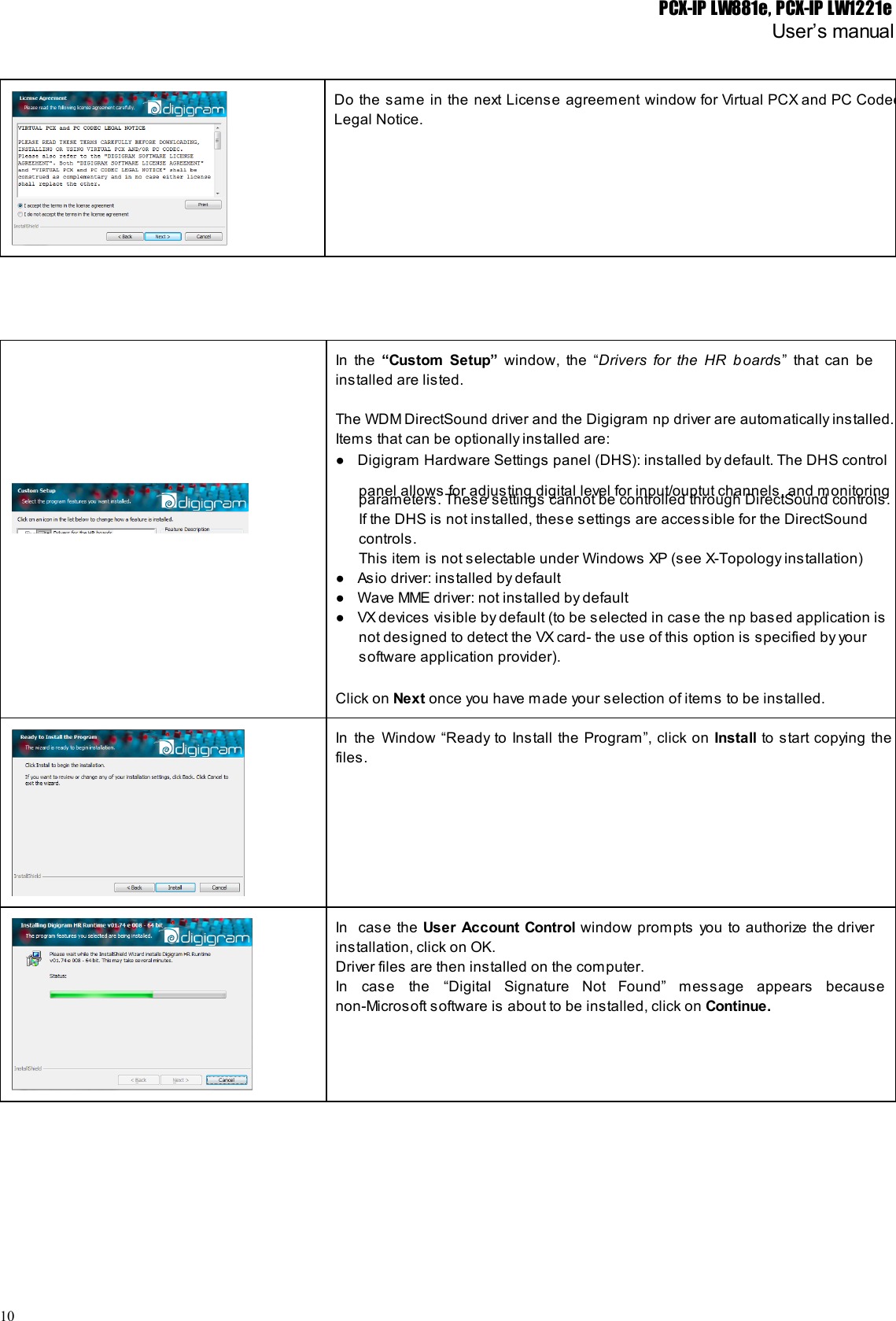 PCX-IP LW881e, PCX-IP LW1221eUser’s manualDo the same in the next License agreement window for Virtual PCX and PC Codec                           Legal Notice.In the “Custom Setup” window, the “Drivers for the HR b oards” that can be                        installed are listed.The WDM DirectSound driver and the Digigram np driver are automatically installed.Items that can be optionally installed are:● Digigram Hardware Settings panel (DHS): installed by default. The DHS controlpanel allows for adjusting digital level for input/ouptut channels, and monitoringparameters. These settings cannot be controlled through DirectSound controls.If the DHS is not installed, these settings are accessible for the DirectSoundcontrols.This item is not selectable under Windows XP (see X-Topology installation)● Asio driver: installed by default● Wave MME driver: not installed by default● VX devices visible by default (to be selected in case the np based application isnot designed to detect the VX card- the use of this option is specified by yoursoftware application provider).Click on Next once you have made your selection of items to be installed.In the Window “Ready to Install the Program”, click on Install to start copying the                          files.In case the User Account Control window prompts you to authorize the driver                       installation, click on OK.Driver files are then installed on the computer.In case the “Digital Signature Not Found” message appears because                   non-Microsoft software is about to be installed, click on Continue.10