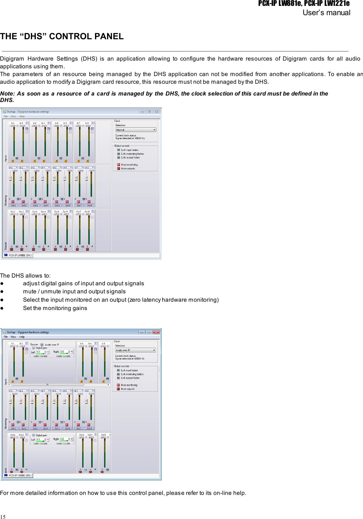 PCX-IP LW881e, PCX-IP LW1221eUser’s manualTHE “DHS” CONTROL PANELDigigram Hardware Settings (DHS) is an application allowing to configure the hardware resources of Digigram cards for all audio                                   applications using them.The parameters of an resource being managed by the DHS application can not be modified from another applications. To enable an                                       audio application to modify a Digigram card resource, this resource must not be managed by the DHS.Note: As soon as a resource of a card is managed by the DHS, the clock selection of this card must be defined in the                                               DHS.The DHS allows to:●adjust digital gains of input and output signals●mute / unmute input and output signals●Select the input monitored on an output (zero latency hardware monitoring)●Set the monitoring gainsFor more detailed information on how to use this control panel, please refer to its on-line help.15