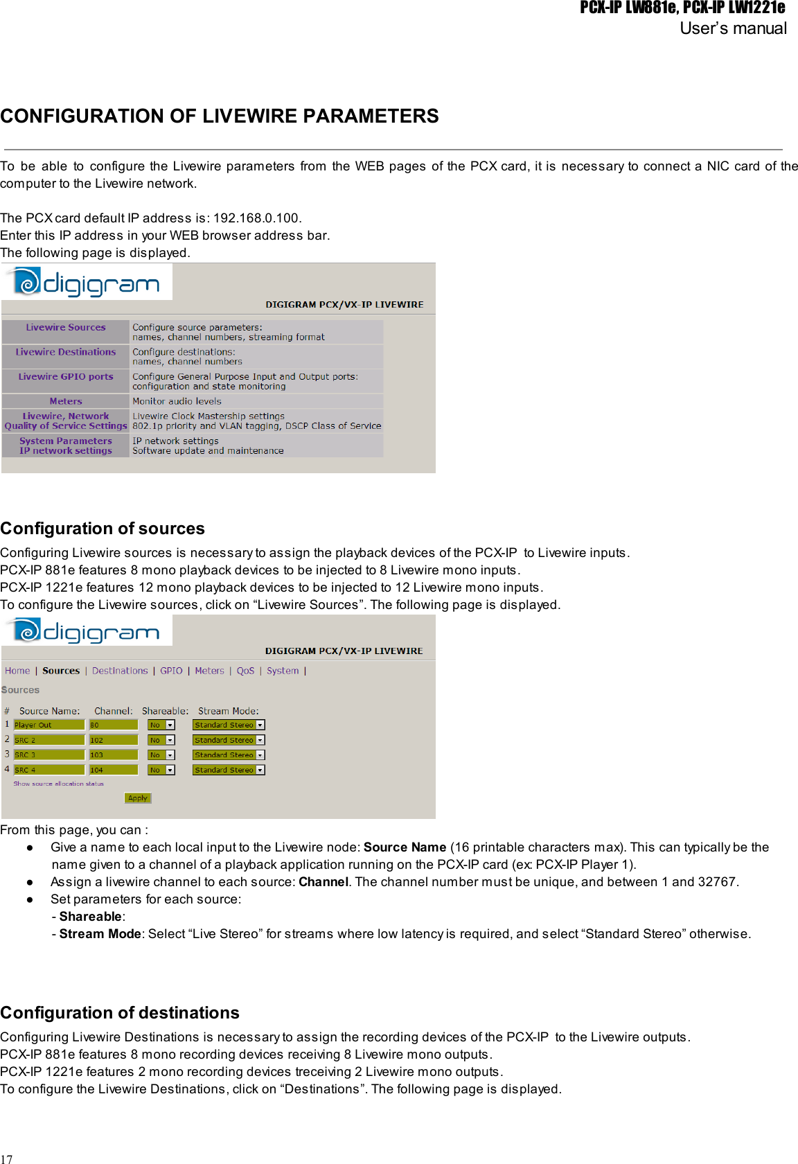 PCX-IP LW881e, PCX-IP LW1221eUser’s manualCONFIGURATION OF LIVEWIRE PARAMETERSTo be able to configure the Livewire parameters from the WEB pages of the PCX card, it is necessary to connect a NIC card of the                                                 computer to the Livewire network.The PCX card default IP address is: 192.168.0.100.Enter this IP address in your WEB browser address bar.The following page is displayed.Configuration of sourcesConfiguring Livewire sources is necessary to assign the playback devices of the PCX-IP  to Livewire inputs.PCX-IP 881e features 8 mono playback devices to be injected to 8 Livewire mono inputs.PCX-IP 1221e features 12 mono playback devices to be injected to 12 Livewire mono inputs.To configure the Livewire sources, click on “Livewire Sources”. The following page is displayed.From this page, you can :● Give a name to each local input to the Livewire node: Source Name (16 printable characters max). This can typically be thename given to a channel of a playback application running on the PCX-IP card (ex: PCX-IP Player 1).● Assign a livewire channel to each source: Channel. The channel number must be unique, and between 1 and 32767.● Set parameters for each source:- Shareable:- Stream Mode: Select “Live Stereo” for streams where low latency is required, and select “Standard Stereo” otherwise.Configuration of destinationsConfiguring Livewire Destinations is necessary to assign the recording devices of the PCX-IP  to the Livewire outputs.PCX-IP 881e features 8 mono recording devices receiving 8 Livewire mono outputs.PCX-IP 1221e features 2 mono recording devices treceiving 2 Livewire mono outputs.To configure the Livewire Destinations, click on “Destinations”. The following page is displayed.17