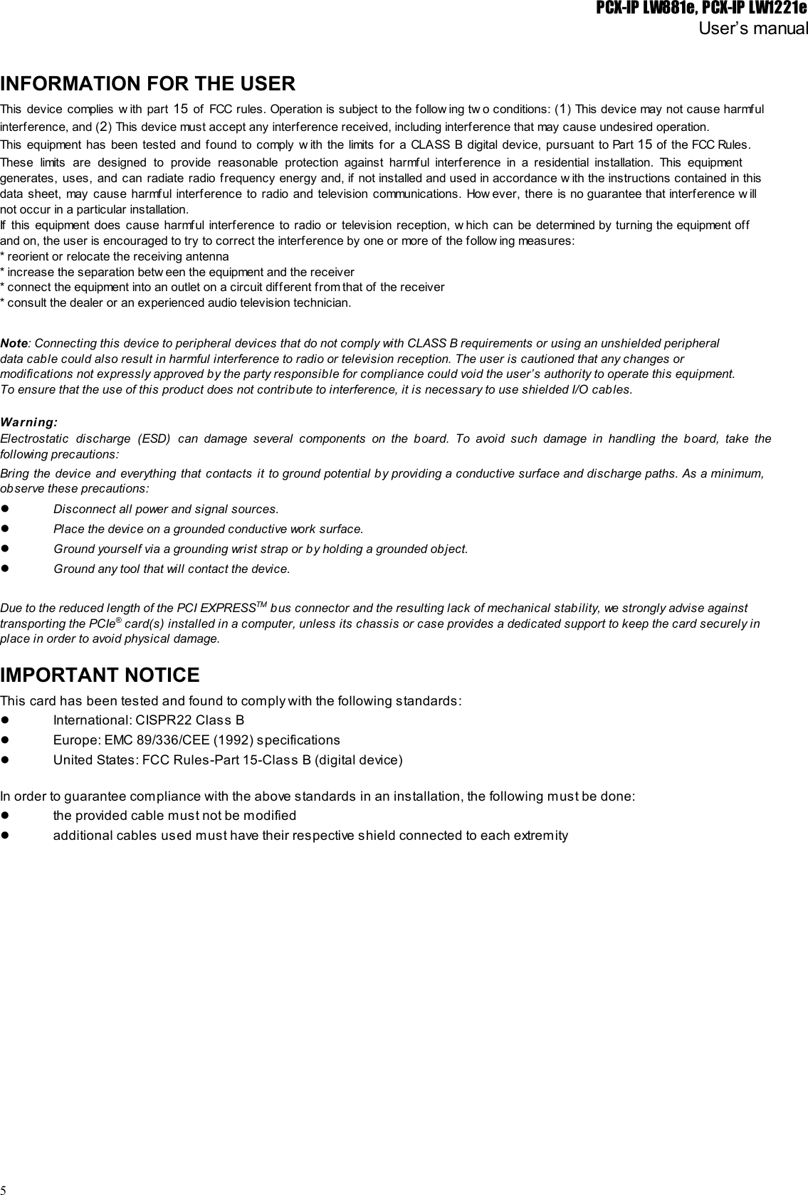 PCX-IP LW881e, PCX-IP LW1221eUser’s manualINFORMATION FOR THE USERThis device complies w ith part 15 of FCC rules. Operation is subject to the follow ing tw o conditions: (1) This device may not cause harmful                                             interference, and (2) This device must accept any interference received, including interference that may cause undesired operation.This equipment has been tested and found to comply w ith the limits for a CLASS B digital device, pursuant to Part 15 of the FCC Rules.                                                 These limits are designed to provide reasonable protection against harmful interference in a residential installation. This equipment                               generates, uses, and can radiate radio frequency energy and, if not installed and used in accordance w ith the instructions contained in this                                         data sheet, may cause harmful interference to radio and television communications. How ever, there is no guarantee that interference w ill                                   not occur in a particular installation.If this equipment does cause harmful interference to radio or television reception, w hich can be determined by turning the equipment off                                       and on, the user is encouraged to try to correct the interference by one or more of the follow ing measures:* reorient or relocate the receiving antenna* increase the separation betw een the equipment and the receiver* connect the equipment into an outlet on a circuit different from that of the receiver* consult the dealer or an experienced audio television technician.Note: Connecting this device to peripheral devices that do not comply with CLASS B requirements or using an unshielded peripheraldata cable could also result in harmful interference to radio or television reception. The user is cautioned that any changes ormodifications not expressly approved by the party responsible for compliance could void the user’s authority to operate this equipment.To ensure that the use of this product does not contribute to interference, it is necessary to use shielded I/O cables.Warning:Electrostatic discharge (ESD) can damage several components on the board. To avoid such damage in handling the board, take the                                     following precautions:Bring the device and everything that contacts it to ground potential by providing a conductive surface and discharge paths. As a minimum,                                         observe these precautions:●Disconnect all power and signal sources.●Place the device on a grounded conductive work surface.●Ground yourself via a grounding wrist strap or by holding a grounded object.●Ground any tool that will contact the device.Due to the reduced length of the PCI EXPRESSTM bus connector and the resulting lack of mechanical stability, we strongly advise againsttransporting the PCIe® card(s) installed in a computer, unless its chassis or case provides a dedicated support to keep the card securely inplace in order to avoid physical damage.IMPORTANT NOTICEThis card has been tested and found to comply with the following standards:●International: CISPR22 Class B●Europe: EMC 89/336/CEE (1992) specifications●United States: FCC Rules-Part 15-Class B (digital device)In order to guarantee compliance with the above standards in an installation, the following must be done:●the provided cable must not be modified●additional cables used must have their respective shield connected to each extremity5