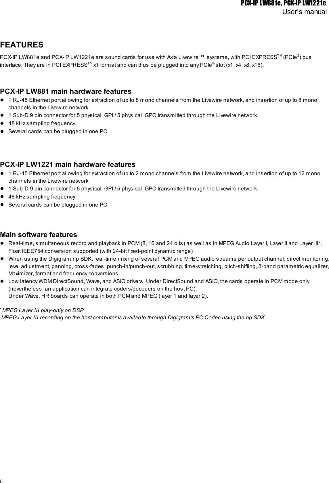 PCX-IP LW881e, PCX-IP LW1221eUser’s manualFEATURESPCX-IP LW881e and PCX-IP LW1221e are sound cards for use with Axia Livewire™ systems, with PCI EXPRESST M (PCIe®) businterface. They are in PCI EXPRESSTM x1 format and can thus be plugged into any PCIe® slot (x1, x4, x8, x16).PCX-IP LW881 main hardware features●1 RJ-45 Ethernet port allowing for extraction of up to 8 mono channels from the Livewire network, and insertion of up to 8 monochannels in the Livewire network●1 Sub-D 9 pin connector for 5 physical  GPI / 5 physical  GPO transmitted through the Livewire network.●48 kHz sampling frequency●Several cards can be plugged in one PCPCX-IP LW1221 main hardware features●1 RJ-45 Ethernet port allowing for extraction of up to 2 mono channels from the Livewire network, and insertion of up to 12 monochannels in the Livewire network●1 Sub-D 9 pin connector for 5 physical  GPI / 5 physical  GPO transmitted through the Livewire network.●48 kHz sampling frequency●Several cards can be plugged in one PCMain software features●Real-time, simultaneous record and playback in PCM (8, 16 and 24 bits) as well as in MPEG Audio Layer I, Layer II and Layer III*,Float IEEE754 conversion supported (with 24-bit fixed-point dynamic range)●When using the Digigram np SDK, real-time mixing of several PCM and MPEG audio streams per output channel, direct monitoring,level adjustment, panning, cross-fades, punch-in/punch-out, scrubbing, time-stretching, pitch-shifting, 3-band parametric equalizer,Maximizer, format and frequency conversions.●Low latency WDM DirectSound, Wave, and ASIO drivers. Under DirectSound and ASIO, the cards operate in PCM mode only(nevertheless, an application can integrate coders/decoders on the host PC).Under Wave, HR boards can operate in both PCM and MPEG (layer 1 and layer 2).* MPEG Layer III play-only on DSP MPEG Layer III recording on the host computer is available through Digigram’s PC Codec using the np SDK6