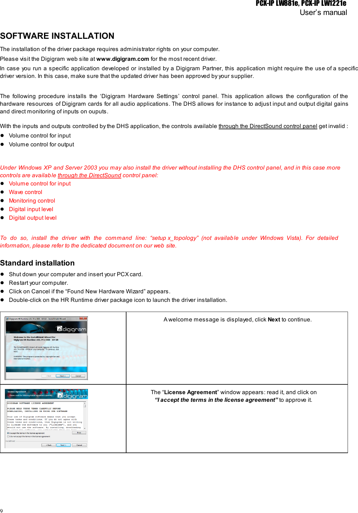 PCX-IP LW881e, PCX-IP LW1221eUser’s manualSOFTWARE INSTALLATIONThe installation of the driver package requires administrator rights on your computer.Please visit the Digigram web site at www.digigram.com for the most recent driver.In case you run a specific application developed or installed by a Digigram Partner, this application might require the use of a specific                                           driver version. In this case, make sure that the updated driver has been approved by your supplier.The following procedure installs the ‘Digigram Hardware Settings’ control panel. This application allows the configuration of the                               hardware resources of Digigram cards for all audio applications. The DHS allows for instance to adjust input and output digital gains                                       and direct monitoring of inputs on ouputs.With the inputs and outputs controlled by the DHS application, the controls available through the DirectSound control panel get invalid :●Volume control for input●Volume control for outputUnder Windows XP and Server 2003 you may also install the driver without installing the DHS control panel, and in this case more                                           controls are available through the DirectSound control panel:●Volume control for input●Wave control●Monitoring control●Digital input level●Digital output levelTo do so, install the driver with the command line: “setup x_topology” (not available under Windows Vista). For detailed                                 information, please refer to the dedicated document on our web site.Standard installation●Shut down your computer and insert your PCX card.●Restart your computer.●Click on Cancel if the “Found New Hardware Wizard” appears.●Double-click on the HR Runtime driver package icon to launch the driver installation.A welcome message is displayed, click Next to continue.The “License Agreement” window appears: read it, and click on“I accept the terms in the license agreement” to approve it.9