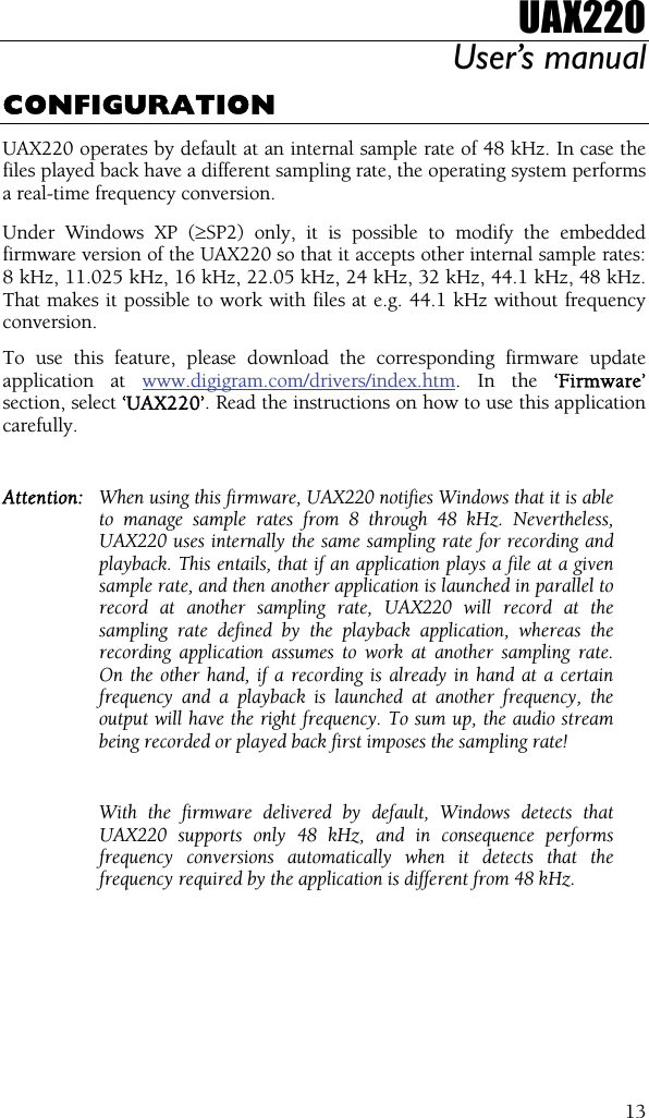 UAX220 User’s manual  13CONFIGURATION UAX220 operates by default at an internal sample rate of 48 kHz. In case the files played back have a different sampling rate, the operating system performs a real-time frequency conversion. Under Windows XP (≥SP2) only, it is possible to modify the embedded firmware version of the UAX220 so that it accepts other internal sample rates: 8 kHz, 11.025 kHz, 16 kHz, 22.05 kHz, 24 kHz, 32 kHz, 44.1 kHz, 48 kHz. That makes it possible to work with files at e.g. 44.1 kHz without frequency conversion. To use this feature, please download the corresponding firmware update application at www.digigram.com/drivers/index.htm. In the ‘Firmware’ section, select ‘UAX220’. Read the instructions on how to use this application carefully.  Attention:  When using this firmware, UAX220 notifies Windows that it is able to manage sample rates from 8 through 48 kHz. Nevertheless, UAX220 uses internally the same sampling rate for recording and playback. This entails, that if an application plays a file at a given sample rate, and then another application is launched in parallel to record at another sampling rate, UAX220 will record at the sampling rate defined by the playback application, whereas the recording application assumes to work at another sampling rate. On the other hand, if a recording is already in hand at a certain frequency and a playback is launched at another frequency, the output will have the right frequency. To sum up, the audio stream being recorded or played back first imposes the sampling rate!    With the firmware delivered by default, Windows detects that UAX220 supports only 48 kHz, and in consequence performs frequency conversions automatically when it detects that the frequency required by the application is different from 48 kHz. 