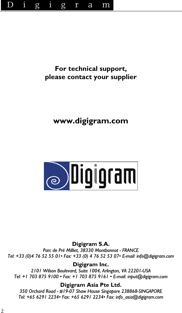  D i g i g r a m    2    For technical support, please contact your supplier     www.digigram.com            Digigram S.A. Parc de Pré Milliet, 38330 Montbonnot - FRANCE Tel: +33 (0)4 76 52 55 01• Fax: +33 (0) 4 76 52 53 07• E-mail: info@digigram.com Digigram Inc. 2101 Wilson Boulevard, Suite 1004, Arlington, VA 22201-USA Tel: +1 703 875 9100 • Fax: +1 703 875 9161 • E-mail: input@digigram.com Digigram Asia Pte Ltd. 350 Orchard Road - #19-07 Shaw House Singapore 238868-SINGAPORE Tel: +65 6291 2234• Fax: +65 6291 2234• Fax: info_asia@digigram.com 