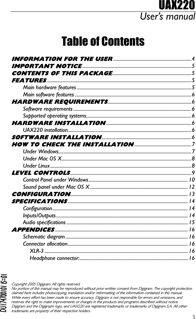 UAX220 User’s manual  3 Table of Contents  INFORMATION FOR THE USER...................................................................4 IMPORTANT NOTICE..............................................................................................5 CONTENTS OF THIS PACKAGE....................................................................5 FEATURES............................................................................................................................5 Main hardware features ..................................................................................................5 Main software features ....................................................................................................6 HARDWARE REQUIREMENTS........................................................................6 Software requirements .....................................................................................................6 Supported operating systems..........................................................................................6 HARDWARE INSTALLATION.........................................................................6 UAX220 installation..........................................................................................................6 SOFTWARE INSTALLATION.............................................................................6 HOW TO CHECK THE INSTALLATION.................................................7 Under Windows..................................................................................................................7 Under Mac OS X...............................................................................................................8 Under Linux.........................................................................................................................8 LEVEL CONTROLS........................................................................................................9 Control Panel under Windows..................................................................................... 10 Sound panel under Mac OS X .................................................................................... 12 CONFIGURATION..................................................................................................... 13 SPECIFICATIONS....................................................................................................... 14 Configuration.................................................................................................................... 14 Inputs/Outputs................................................................................................................. 14 Audio specifications ........................................................................................................ 15 APPENDICES.................................................................................................................. 16 Schematic diagram......................................................................................................... 16 Connector allocation....................................................................................................... 16 XLR-3 ........................................................................................................................... 16 Headphone connector:............................................................................................. 16    Copyright 2005 Digigram. All rights reserved. No portion of this manual may be reproduced without prior written consent from Digigram. The copyright protection claimed here includes photocopying, translation and/or reformatting of the information contained in this manual. While every effort has been made to ensure accuracy, Digigram is not responsible for errors and omissions, and reserves the right to make improvements or changes in the products and programs described without notice. Digigram and the Digigrazm logo, and UAX220 are registered trademarks or trademarks of Digigram S.A. All other trademarks are property of their respective holders.  