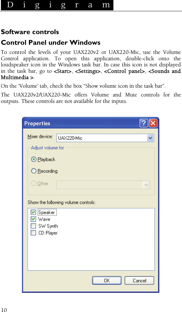  D i g i g r a m    10 Software controls Control Panel under Windows To control the levels of your UAX220v2 or UAX220-Mic, use the Volume Control application. To open this application, double-click onto the loudspeaker icon in the Windows task bar. In case this icon is not displayed in the task bar, go to &lt;Start&gt;,  &lt;Settings&gt;,  &lt;Control panel&gt;,  &lt;Sounds and Multimedia &gt;. On the ‘Volume’ tab, check the box “Show volume icon in the task bar”. The UAX220v2/UAX220-Mic offers Volume and Mute controls for the outputs. These controls are not available for the inputs.    