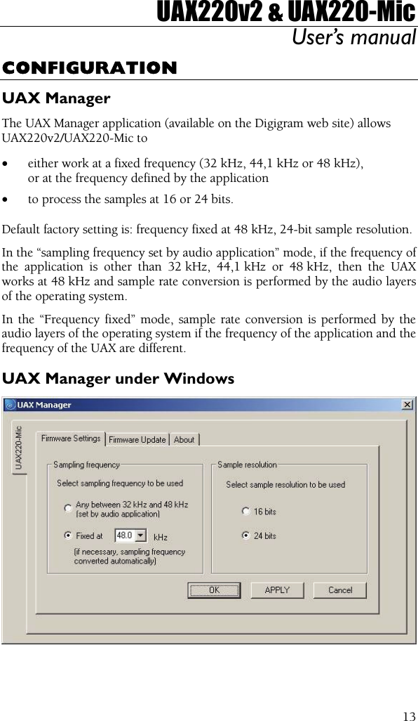 UAX220v2 &amp; UAX220-Mic User’s manual  13CONFIGURATION UAX Manager The UAX Manager application (available on the Digigram web site) allows UAX220v2/UAX220-Mic to  • either work at a fixed frequency (32 kHz, 44,1 kHz or 48 kHz), or at the frequency defined by the application • to process the samples at 16 or 24 bits.  Default factory setting is: frequency fixed at 48 kHz, 24-bit sample resolution. In the “sampling frequency set by audio application” mode, if the frequency of the application is other than 32 kHz, 44,1 kHz or 48 kHz, then the UAX works at 48 kHz and sample rate conversion is performed by the audio layers of the operating system. In the “Frequency fixed” mode, sample rate conversion is performed by the audio layers of the operating system if the frequency of the application and the frequency of the UAX are different. UAX Manager under Windows   