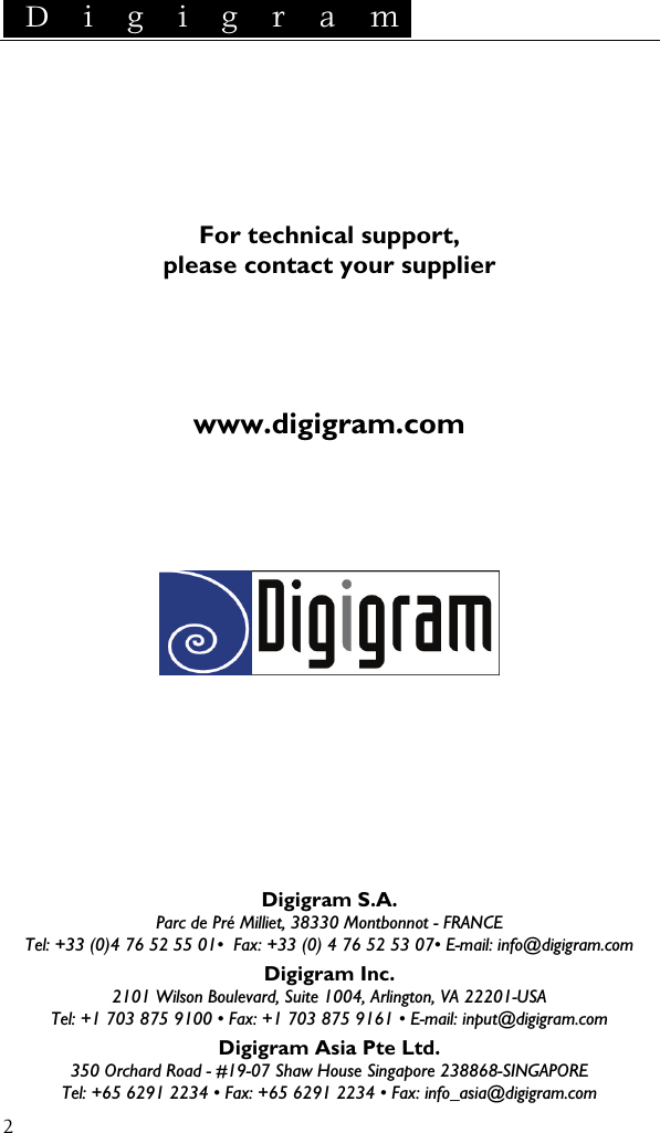  D i g i g r a m    2     For technical support, please contact your supplier     www.digigram.com             Digigram S.A. Parc de Pré Milliet, 38330 Montbonnot - FRANCE Tel: +33 (0)4 76 52 55 01•  Fax: +33 (0) 4 76 52 53 07• E-mail: info@digigram.com Digigram Inc. 2101 Wilson Boulevard, Suite 1004, Arlington, VA 22201-USA Tel: +1 703 875 9100 • Fax: +1 703 875 9161 • E-mail: input@digigram.com Digigram Asia Pte Ltd. 350 Orchard Road - #19-07 Shaw House Singapore 238868-SINGAPORE Tel: +65 6291 2234 • Fax: +65 6291 2234 • Fax: info_asia@digigram.com 