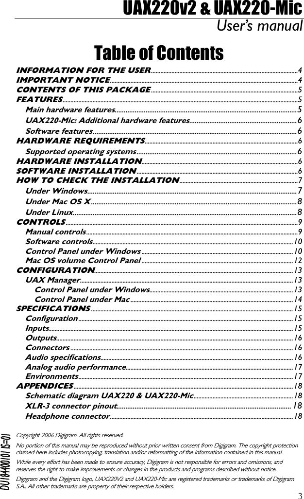 UAX220v2 &amp; UAX220-Mic User’s manual  3Table of Contents INFORMATION FOR THE USER.............................................................................................4 IMPORTANT NOTICE.......................................................................................................................4 CONTENTS OF THIS PACKAGE.............................................................................................5 FEATURES.....................................................................................................................................................5 Main hardware features....................................................................................................5 UAX220-Mic: Additional hardware features...........................................................6 Software features................................................................................................................6 HARDWARE REQUIREMENTS.................................................................................................6 Supported operating systems........................................................................................6 HARDWARE INSTALLATION...................................................................................................6 SOFTWARE INSTALLATION......................................................................................................6 HOW TO CHECK THE INSTALLATION...........................................................................7 Under Windows...................................................................................................................7 Under Mac OS X.................................................................................................................8 Under Linux...........................................................................................................................8 CONTROLS...................................................................................................................................................9 Manual controls......................................................................................................................................9 Software controls...............................................................................................................................10 Control Panel under Windows................................................................................................10 Mac OS volume Control Panel................................................................................................12 CONFIGURATION..............................................................................................................................13 UAX Manager.......................................................................................................................................13 Control Panel under Windows...........................................................................................13 Control Panel under Mac.......................................................................................................14 SPECIFICATIONS................................................................................................................................15 Configuration........................................................................................................................................15 Inputs...........................................................................................................................................................15 Outputs......................................................................................................................................................16 Connectors.............................................................................................................................................16 Audio specifications..........................................................................................................................16 Analog audio performance..........................................................................................................17 Environments........................................................................................................................................17 APPENDICES...........................................................................................................................................18 Schematic diagram UAX220 &amp; UAX220-Mic...............................................................18 XLR-3 connector pinout................................................................................................ 18 Headphone connector....................................................................................................................18  Copyright 2006 Digigram. All rights reserved. No portion of this manual may be reproduced without prior written consent from Digigram. The copyright protection claimed here includes photocopying, translation and/or reformatting of the information contained in this manual. While every effort has been made to ensure accuracy, Digigram is not responsible for errors and omissions, and reserves the right to make improvements or changes in the products and programs described without notice. Digigram and the Digigram logo, UAX220V2 and UAX220-Mic are registered trademarks or trademarks of Digigram S.A.. All other trademarks are property of their respective holders.  