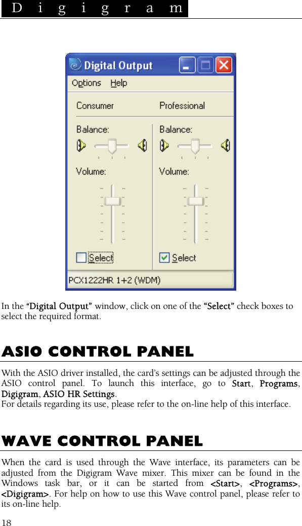  D i g i g r a m    18   In the “Digital Output” window, click on one of the “Select” check boxes to select the required format.   ASIO CONTROL PANEL With the ASIO driver installed, the card’s settings can be adjusted through the ASIO control panel. To launch this interface, go to Start,  Programs, Digigram, ASIO HR Settings.  For details regarding its use, please refer to the on-line help of this interface.   WAVE CONTROL PANEL When the card is used through the Wave interface, its parameters can be adjusted from the Digigram Wave mixer. This mixer can be found in the Windows task bar, or it can be started from &lt;Start&gt;,  &lt;Programs&gt;, &lt;Digigram&gt;. For help on how to use this Wave control panel, please refer to its on-line help. 