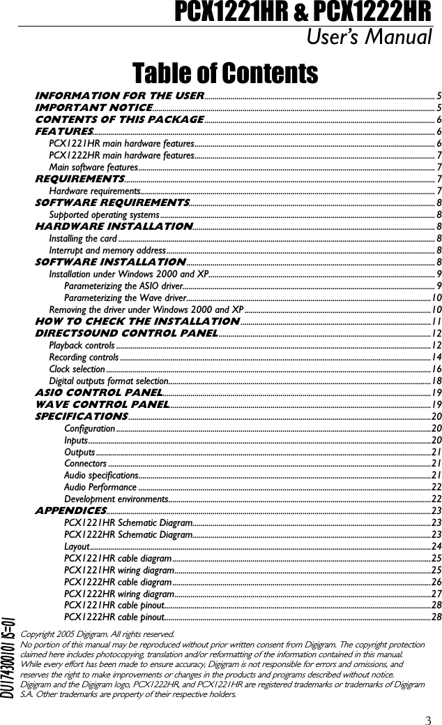 PCX1221HR &amp; PCX1222HR User’s Manual  3Table of Contents INFORMATION FOR THE USER................................................................................................................... 5 IMPORTANT NOTICE............................................................................................................................................. 5 CONTENTS OF THIS PACKAGE................................................................................................................... 6 FEATURES........................................................................................................................................................................... 6 PCX1221HR main hardware features........................................................................................................................ 6 PCX1222HR main hardware features........................................................................................................................ 7 Main software features.................................................................................................................................................... 7 REQUIREMENTS........................................................................................................................................................... 7 Hardware requirements................................................................................................................................................... 7 SOFTWARE REQUIREMENTS........................................................................................................................... 8 Supported operating systems ......................................................................................................................................... 8 HARDWARE INSTALLATION......................................................................................................................... 8 Installing the card .............................................................................................................................................................. 8 Interrupt and memory address...................................................................................................................................... 8 SOFTWARE INSTALLATION............................................................................................................................ 8 Installation under Windows 2000 and XP................................................................................................................. 9 Parameterizing the ASIO driver.............................................................................................................................. 9 Parameterizing the Wave driver..........................................................................................................................10 Removing the driver under Windows 2000 and XP.............................................................................................10 HOW TO CHECK THE INSTALLATION...............................................................................................11 DIRECTSOUND CONTROL PANEL..........................................................................................................12 Playback controls .............................................................................................................................................................12 Recording controls ...........................................................................................................................................................14 Clock selection ..................................................................................................................................................................16 Digital outputs format selection...................................................................................................................................18 ASIO CONTROL PANEL......................................................................................................................................19 WAVE CONTROL PANEL...................................................................................................................................19 SPECIFICATIONS.......................................................................................................................................................20 Configuration .............................................................................................................................................................20 Inputs...........................................................................................................................................................................20 Outputs .......................................................................................................................................................................21 Connectors .................................................................................................................................................................21 Audio specifications..................................................................................................................................................21 Audio Performance ..................................................................................................................................................22 Development environments...................................................................................................................................22 APPENDICES..................................................................................................................................................................23 PCX1221HR Schematic Diagram.......................................................................................................................23 PCX1222HR Schematic Diagram.......................................................................................................................23 Layout..........................................................................................................................................................................24 PCX1221HR cable diagram.................................................................................................................................25 PCX1221HR wiring diagram................................................................................................................................25 PCX1222HR cable diagram.................................................................................................................................26 PCX1222HR wiring diagram................................................................................................................................27 PCX1221HR cable pinout.....................................................................................................................................28 PCX1222HR cable pinout.....................................................................................................................................28  Copyright 2005 Digigram. All rights reserved. No portion of this manual may be reproduced without prior written consent from Digigram. The copyright protection claimed here includes photocopying, translation and/or reformatting of the information contained in this manual. While every effort has been made to ensure accuracy, Digigram is not responsible for errors and omissions, and reserves the right to make improvements or changes in the products and programs described without notice. Digigram and the Digigram logo, PCX1222HR, and PCX1221HR are registered trademarks or trademarks of Digigram S.A. Other trademarks are property of their respective holders.  