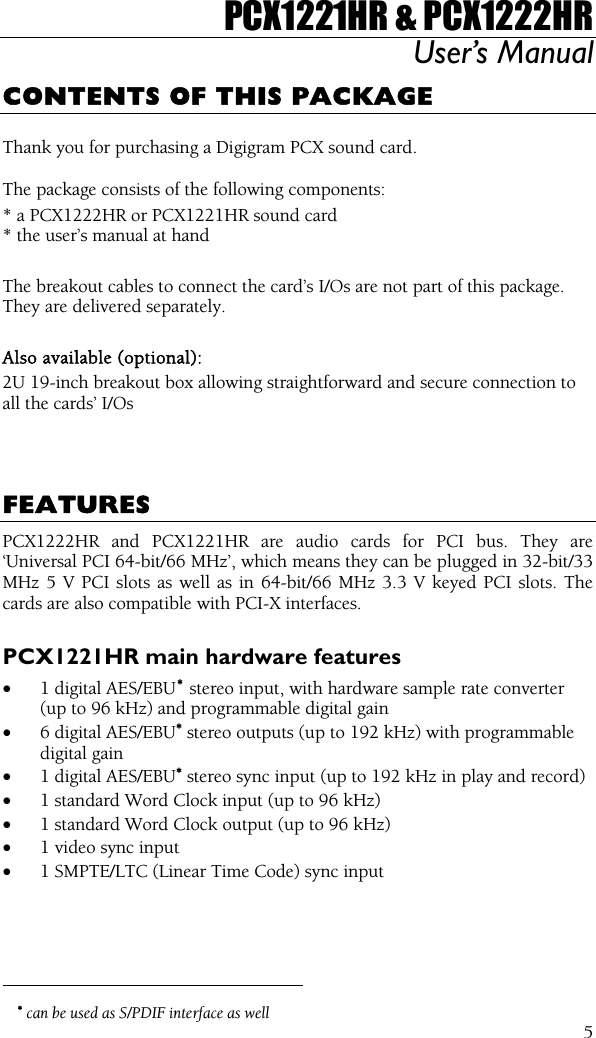 PCX1221HR &amp; PCX1222HR User’s Manual  5CONTENTS OF THIS PACKAGE  Thank you for purchasing a Digigram PCX sound card.  The package consists of the following components: * a PCX1222HR or PCX1221HR sound card * the user’s manual at hand  The breakout cables to connect the card’s I/Os are not part of this package. They are delivered separately.  Also available (optional): 2U 19-inch breakout box allowing straightforward and secure connection to all the cards’ I/Os    FEATURES PCX1222HR and PCX1221HR are audio cards for PCI bus. They are ‘Universal PCI 64-bit/66 MHz’, which means they can be plugged in 32-bit/33 MHz 5 V PCI slots as well as in 64-bit/66 MHz 3.3 V keyed PCI slots. The cards are also compatible with PCI-X interfaces.  PCX1221HR main hardware features •  1 digital AES/EBU∗ stereo input, with hardware sample rate converter (up to 96 kHz) and programmable digital gain •  6 digital AES/EBU∗ stereo outputs (up to 192 kHz) with programmable digital gain •  1 digital AES/EBU∗ stereo sync input (up to 192 kHz in play and record) •  1 standard Word Clock input (up to 96 kHz) •  1 standard Word Clock output (up to 96 kHz) •  1 video sync input •  1 SMPTE/LTC (Linear Time Code) sync input                                                 ∗ can be used as S/PDIF interface as well 