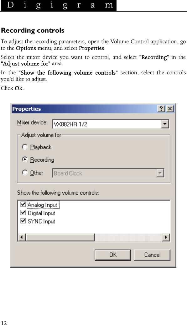  D i g i g r a m    12Recording controls To adjust the recording parameters, open the Volume Control application, go to the Options menu, and select Properties. Select the mixer device you want to control, and select “Recording” in the “Adjust volume for” area. In the “Show the following volume controls” section, select the controls you’d like to adjust. Click Ok.       