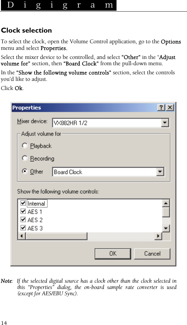  D i g i g r a m    14Clock selection To select the clock, open the Volume Control application, go to the Options menu and select Properties. Select the mixer device to be controlled, and select “Other” in the “Adjust volume for” section, then “Board Clock” from the pull-down menu. In the “Show the following volume controls” section, select the controls you’d like to adjust. Click Ok.    Note: If the selected digital source has a clock other than the clock selected in this “Properties” dialog, the on-board sample rate converter is used (except for AES/EBU Sync).  