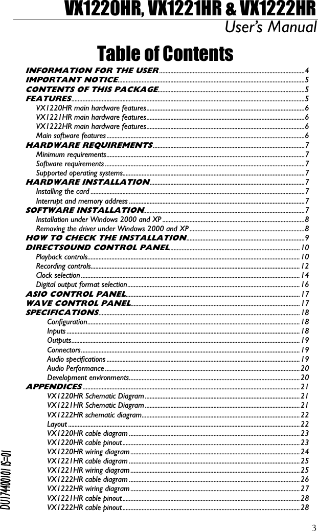 VX1220HR, VX1221HR &amp; VX1222HR User’s Manual  3Table of Contents INFORMATION FOR THE USER...........................................................................................4 IMPORTANT NOTICE.....................................................................................................................5 CONTENTS OF THIS PACKAGE............................................................................................5 FEATURES..................................................................................................................................................5 VX1220HR main hardware features...................................................................................................6 VX1221HR main hardware features...................................................................................................6 VX1222HR main hardware features...................................................................................................6 Main software features............................................................................................................................6 HARDWARE REQUIREMENTS...............................................................................................7 Minimum requirements............................................................................................................................7 Software requirements .............................................................................................................................7 Supported operating systems..................................................................................................................7 HARDWARE INSTALLATION.................................................................................................7 Installing the card ......................................................................................................................................7 Interrupt and memory address ..............................................................................................................7 SOFTWARE INSTALLATION.....................................................................................................7 Installation under Windows 2000 and XP .........................................................................................8 Removing the driver under Windows 2000 and XP ........................................................................8 HOW TO CHECK THE INSTALLATION..........................................................................9 DIRECTSOUND CONTROL PANEL..................................................................................10 Playback controls.....................................................................................................................................10 Recording controls...................................................................................................................................12 Clock selection .........................................................................................................................................14 Digital output format selection............................................................................................................16 ASIO CONTROL PANEL.............................................................................................................17 WAVE CONTROL PANEL..........................................................................................................17 SPECIFICATIONS..............................................................................................................................18 Configuration.....................................................................................................................................18 Inputs ..................................................................................................................................................18 Outputs...............................................................................................................................................19 Connectors.........................................................................................................................................19 Audio specifications .........................................................................................................................19 Audio Performance..........................................................................................................................20 Development environments...........................................................................................................20 APPENDICES........................................................................................................................................21 VX1220HR Schematic Diagram .................................................................................................21 VX1221HR Schematic Diagram .................................................................................................21 VX1222HR schematic diagram...................................................................................................22 Layout .................................................................................................................................................22 VX1220HR cable diagram ...........................................................................................................23 VX1220HR cable pinout...............................................................................................................23 VX1220HR wiring diagram ..........................................................................................................24 VX1221HR cable diagram ...........................................................................................................25 VX1221HR wiring diagram ..........................................................................................................25 VX1222HR cable diagram ...........................................................................................................26 VX1222HR wiring diagram ..........................................................................................................27 VX1221HR cable pinout...............................................................................................................28 VX1222HR cable pinout...............................................................................................................28  