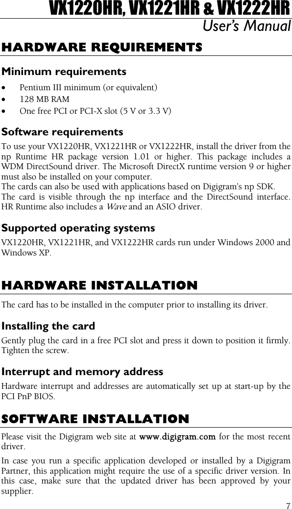 VX1220HR, VX1221HR &amp; VX1222HR User’s Manual  7HARDWARE REQUIREMENTS Minimum requirements •  Pentium III minimum (or equivalent) •  128 MB RAM •  One free PCI or PCI-X slot (5 V or 3.3 V) Software requirements To use your VX1220HR, VX1221HR or VX1222HR, install the driver from the np Runtime HR package version 1.01 or higher. This package includes a WDM DirectSound driver. The Microsoft DirectX runtime version 9 or higher must also be installed on your computer. The cards can also be used with applications based on Digigram’s np SDK. The card is visible through the np interface and the DirectSound interface. HR Runtime also includes a Wave and an ASIO driver. Supported operating systems VX1220HR, VX1221HR, and VX1222HR cards run under Windows 2000 and Windows XP.   HARDWARE INSTALLATION The card has to be installed in the computer prior to installing its driver. Installing the card Gently plug the card in a free PCI slot and press it down to position it firmly. Tighten the screw. Interrupt and memory address Hardware interrupt and addresses are automatically set up at start-up by the PCI PnP BIOS.  SOFTWARE INSTALLATION Please visit the Digigram web site at www.digigram.com for the most recent driver. In case you run a specific application developed or installed by a Digigram Partner, this application might require the use of a specific driver version. In this case, make sure that the updated driver has been approved by your supplier. 