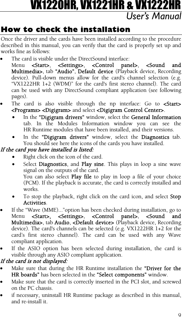 VX1220HR, VX1221HR &amp; VX1222HR User’s Manual  9How to check the installation Once the driver and the cards have been installed according to the procedure described in this manual, you can verify that the card is properly set up and works fine as follows: •  The card is visible under the DirectSound interface:   Menu  &lt;Start&gt;, &lt;Settings&gt;, &lt;Control panel&gt;, &lt;Sound and Multimedia&gt;, tab “Audio”, Default device (Playback device, Recording device). Pull-down menus allow for the card&apos;s channel selection (e.g. “VX1222HR 1+2 (WDM)” for the card&apos;s first stereo channel). The card can be used with any DirectSound compliant application (see following pages). •  The card is also visible through the np interface: Go to &lt;Start&gt; &lt;Programs&gt; &lt;Digigram&gt; and select &lt;Digigram Control Center&gt;. •  In the “Digigram drivers” window, select the General Information tab. In the Modules Information window you can see the HR Runtime modules that have been installed, and their versions. •  In the “Digigram drivers” window, select the Diagnostics tab. You should see here the icons of the cards you have installed. If the card you have installed is listed: •  Right click on the icon of the card. •  Select Diagnostics, and Play sine. This plays in loop a sine wave signal on the outputs of the card.   You can also select Play file to play in loop a file of your choice (PCM). If the playback is accurate, the card is correctly installed and works. •  To stop the playback, right click on the card icon, and select Stop Activities. •  If the “Wave (MME)...”option has been checked during installation, go to Menu  &lt;Start&gt;, &lt;Settings&gt;,  &lt;Control panel&gt;,  &lt;Sound and Multimedia&gt;, tab Audio, &lt;Default device&gt; (Playback device, Recording device). The card&apos;s channels can be selected (e.g. VX1222HR 1+2 for the card’s first stereo channel). The card can be used with any Wave compliant application. •  If the ASIO option has been selected during installation, the card is visible through any ASIO compliant application. If the card is not displayed: •  Make sure that during the HR Runtime installation the “Driver for the HR boards” has been selected in the “Select components” window. •  Make sure that the card is correctly inserted in the PCI slot, and screwed on the PC chassis. •  if necessary, uninstall HR Runtime package as described in this manual, and re-install it. 