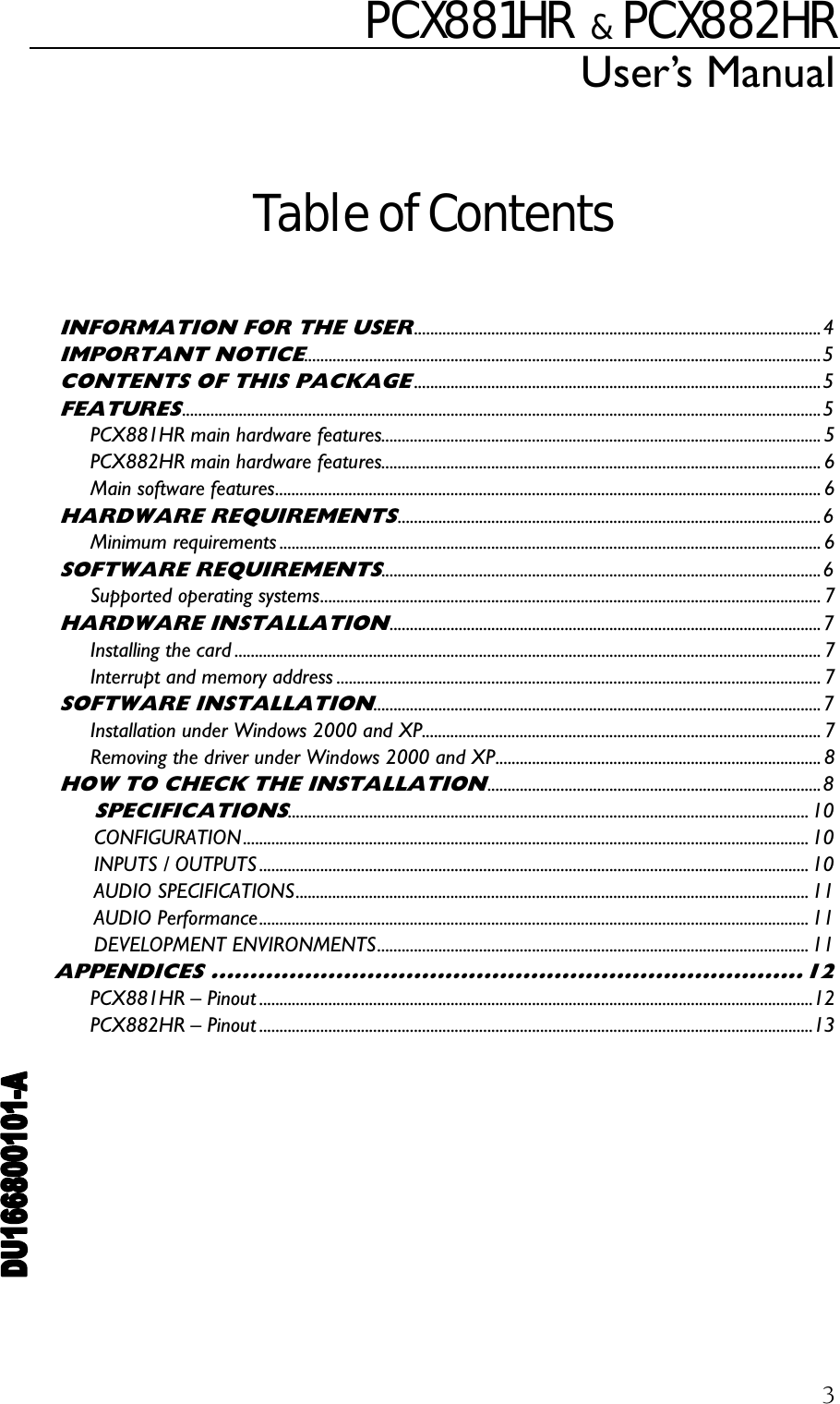 PCX881HR   &amp;  PCX882HR User’s Manual  3 Table of Contents  INFORMATION FOR THE USER....................................................................................................4 IMPORTANT NOTICE...............................................................................................................................5 CONTENTS OF THIS PACKAGE....................................................................................................5 FEATURES.............................................................................................................................................................5 PCX881HR main hardware features............................................................................................................ 5 PCX882HR main hardware features............................................................................................................ 6 Main software features...................................................................................................................................... 6 HARDWARE REQUIREMENTS........................................................................................................6 Minimum requirements ..................................................................................................................................... 6 SOFTWARE REQUIREMENTS............................................................................................................6 Supported operating systems........................................................................................................................... 7 HARDWARE INSTALLATION..........................................................................................................7 Installing the card ................................................................................................................................................ 7 Interrupt and memory address ....................................................................................................................... 7 SOFTWARE INSTALLATION..............................................................................................................7 Installation under Windows 2000 and XP.................................................................................................. 7 Removing the driver under Windows 2000 and XP................................................................................ 8 HOW TO CHECK THE INSTALLATION..................................................................................8 SPECIFICATIONS................................................................................................................................10 CONFIGURATION ........................................................................................................................................... 10 INPUTS / OUTPUTS ....................................................................................................................................... 10 AUDIO SPECIFICATIONS.............................................................................................................................. 11 AUDIO Performance....................................................................................................................................... 11 DEVELOPMENT ENVIRONMENTS.......................................................................................................... 11 APPENDICES ............................................................................12 PCX881HR – Pinout ........................................................................................................................................12 PCX882HR – Pinout ........................................................................................................................................13  