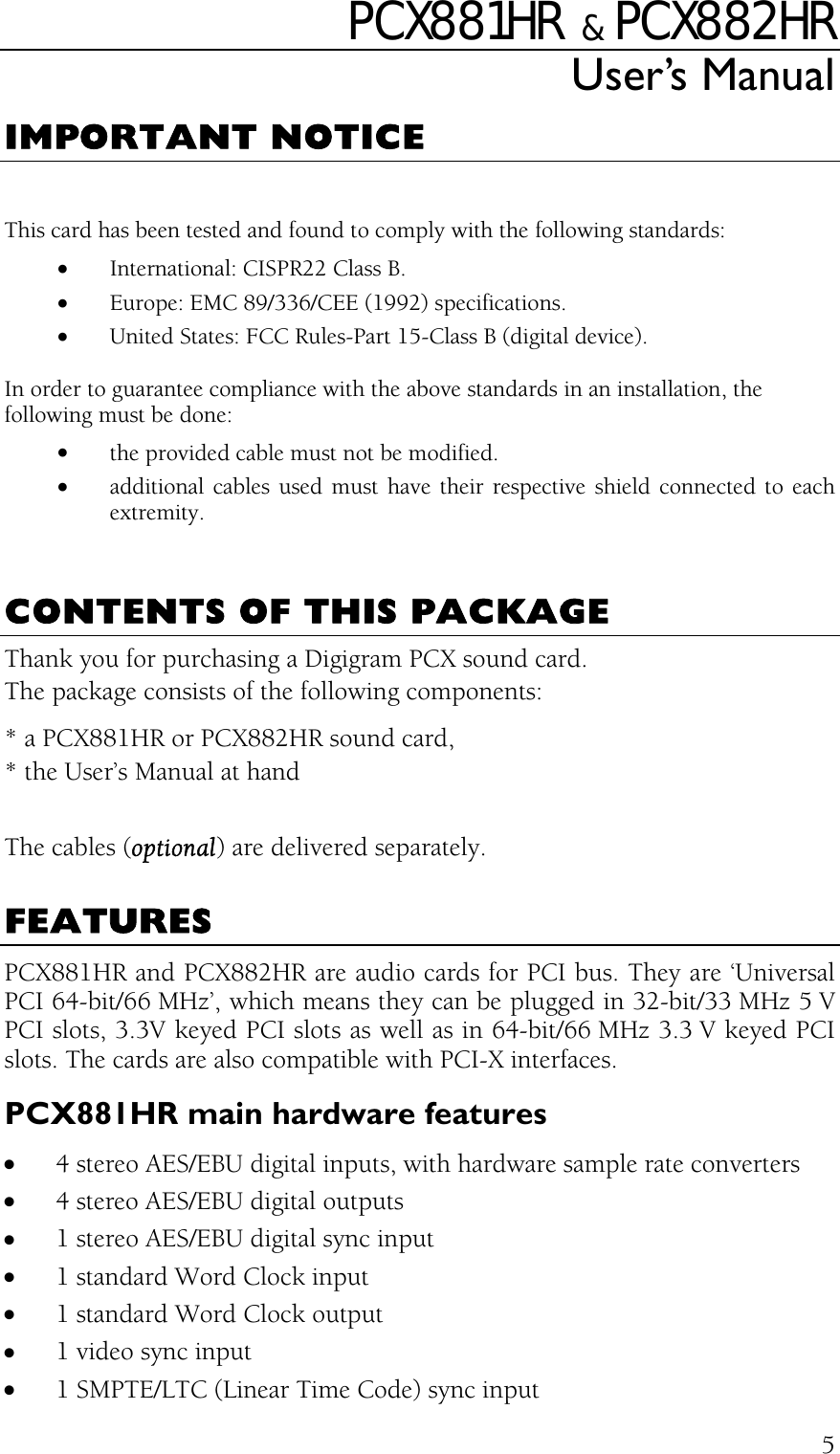 PCX881HR   &amp;  PCX882HR User’s Manual  5IMPORTANT NOTICE  This card has been tested and found to comply with the following standards: •  International: CISPR22 Class B. •  Europe: EMC 89/336/CEE (1992) specifications. •  United States: FCC Rules-Part 15-Class B (digital device). In order to guarantee compliance with the above standards in an installation, the following must be done: •  the provided cable must not be modified. •  additional cables used must have their respective shield connected to each extremity.   CONTENTS OF THIS PACKAGE Thank you for purchasing a Digigram PCX sound card. The package consists of the following components: * a PCX881HR or PCX882HR sound card, * the User’s Manual at hand  The cables (optional) are delivered separately.  FEATURES PCX881HR and PCX882HR are audio cards for PCI bus. They are ‘Universal PCI 64-bit/66 MHz’, which means they can be plugged in 32-bit/33 MHz 5 V PCI slots, 3.3V keyed PCI slots as well as in 64-bit/66 MHz 3.3 V keyed PCI slots. The cards are also compatible with PCI-X interfaces. PCX881HR main hardware features •  4 stereo AES/EBU digital inputs, with hardware sample rate converters •  4 stereo AES/EBU digital outputs •  1 stereo AES/EBU digital sync input •  1 standard Word Clock input •  1 standard Word Clock output •  1 video sync input •  1 SMPTE/LTC (Linear Time Code) sync input 