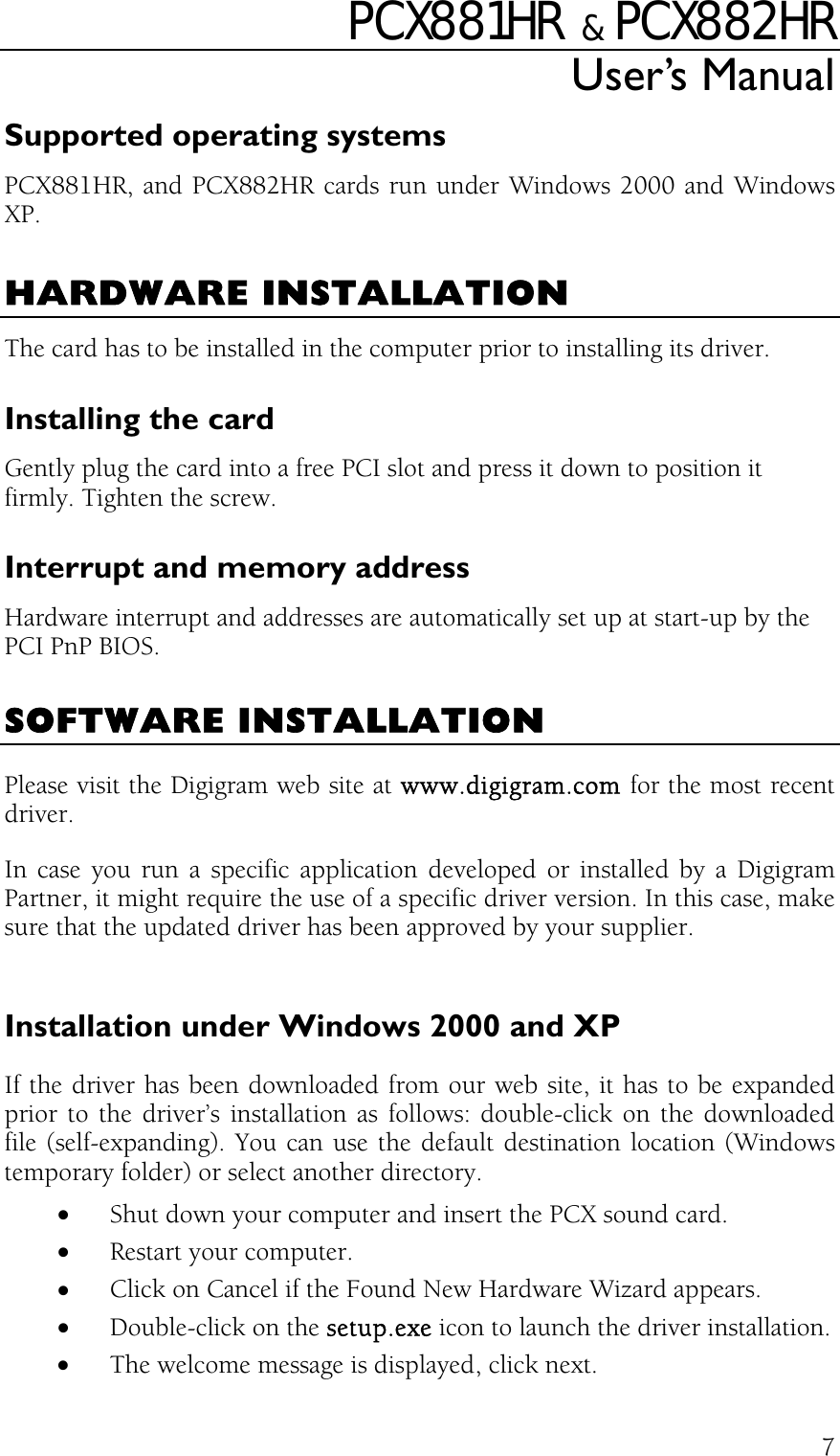PCX881HR   &amp;  PCX882HR User’s Manual  7Supported operating systems PCX881HR, and PCX882HR cards run under Windows 2000 and Windows XP.  HARDWARE INSTALLATION The card has to be installed in the computer prior to installing its driver. Installing the card Gently plug the card into a free PCI slot and press it down to position it firmly. Tighten the screw. Interrupt and memory address Hardware interrupt and addresses are automatically set up at start-up by the PCI PnP BIOS.  SOFTWARE INSTALLATION Please visit the Digigram web site at www.digigram.com for the most recent driver. In case you run a specific application developed or installed by a Digigram Partner, it might require the use of a specific driver version. In this case, make sure that the updated driver has been approved by your supplier.  Installation under Windows 2000 and XP If the driver has been downloaded from our web site, it has to be expanded prior to the driver’s installation as follows: double-click on the downloaded file (self-expanding). You can use the default destination location (Windows temporary folder) or select another directory. •  Shut down your computer and insert the PCX sound card. •  Restart your computer. •  Click on Cancel if the Found New Hardware Wizard appears. •  Double-click on the setup.exe icon to launch the driver installation. •  The welcome message is displayed, click next. 