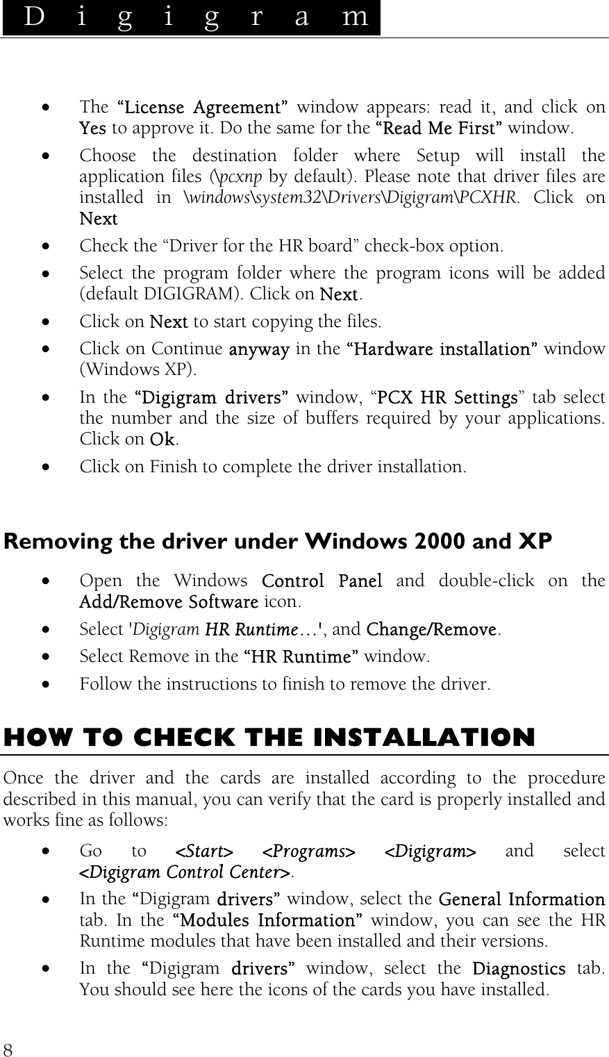  D i g i g r a m    8•  The  “License Agreement” window appears: read it, and click on Yes to approve it. Do the same for the “Read Me First” window. •  Choose the destination folder where Setup will install the application files (\pcxnp by default). Please note that driver files are installed in \windows\system32\Drivers\Digigram\PCXHR. Click on Next •  Check the “Driver for the HR board” check-box option. •  Select the program folder where the program icons will be added (default DIGIGRAM). Click on Next. •  Click on Next to start copying the files. •  Click on Continue anyway in the “Hardware installation” window (Windows XP). •  In the “Digigram drivers” window, “PCX HR Settings” tab select the number and the size of buffers required by your applications. Click on Ok. •  Click on Finish to complete the driver installation.  Removing the driver under Windows 2000 and XP  •  Open the Windows Control Panel and double-click on the Add/Remove Software icon.  •  Select &apos;Digigram HR Runtime…&apos;, and Change/Remove. •  Select Remove in the “HR Runtime” window. •  Follow the instructions to finish to remove the driver.  HOW TO CHECK THE INSTALLATION Once the driver and the cards are installed according to the procedure described in this manual, you can verify that the card is properly installed and works fine as follows: •  Go to &lt;Start&gt; &lt;Programs&gt; &lt;Digigram&gt; and select &lt;Digigram Control Center&gt;. •  In the “Digigram drivers” window, select the General Information tab. In the “Modules Information” window, you can see the HR Runtime modules that have been installed and their versions. •  In the “Digigram drivers” window, select the Diagnostics tab. You should see here the icons of the cards you have installed. 